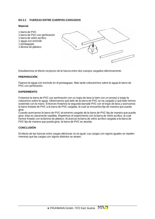 ES 2.1 FUERZAS ENTRE CUERPOS CARGADOS
Material
1 barra de PVC
1 barra de PVC con perforación
1 barra de vidrio acrílico
1 aguja con enchufe
1 portaagujas
1 lámina de plástico
Estudiaremos el efecto recíproco de la fuerza entre dos cuerpos cargados eléctricamente.
PREPARACIÓN
Fijamos la aguja con enchufe en el portaagujas. Más tarde colocaremos sobre la aguja la barra de
PVC con perforación.
EXPERIMENTO
Frotamos la barra de PVC con perforación con un trapo de lana (o bien con un jersey) y luego la
colocamos sobre la aguja. Observamos qué lado de la barra de PVC se ha cargado y qué lado hemos
sostenido con la mano. Entonces frotamos la segunda barrade PVC con el trapo de lana y acercamos
la barra frotada de PVC a la barra de PVC cargada, la cual se encuentra fija de manera que pueda
girar.
Cuando acercamos la barra de PVC al extremo cargado de la barra de PVC fija de manera que pueda
girar, ésta es claramente repelida. Repetimos el experimento con la barra de vidrio acrílico, la cual
hemos frotado con la lámina de plástico. Al acercar la barra de vidrio acrílico cargada a la barra de
PVC fija de manera que pueda girar, la barra de PVC es atraída.
CONCLUSIÓN
El efecto de las fuerzas entre cargas eléctricas no es igual. Las cargas con signos iguales se repelen
mientras que las cargas con signos distintos se atraen.
 FRUHMANN GmbH, 7372 Karl, Austria
 