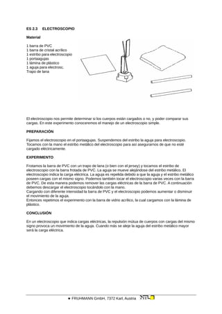 ES 2.3 ELECTROSCOPIO
Material
1 barra de PVC
1 barra de cristal acrílico
1 estribo para electroscopio
1 portaagujas
1 lámina de plástico
1 aguja para electrosc.
Trapo de lana
El electroscopio nos permite determinar si los cuerpos están cargados o no, y poder comparar sus
cargas. En este experimento conoceremos el manejo de un electroscopio simple.
PREPARACIÓN
Fijamos el electroscopio en el portaagujas. Suspendemos del estribo la aguja para electroscopio.
Tocamos con la mano el estribo metálico del electroscopio para así asegurarnos de que no esté
cargado eléctricamente.
EXPERIMENTO
Frotamos la barra de PVC con un trapo de lana (o bien con el jersey) y tocamos el estribo de
electroscopio con la barra frotada de PVC. La aguja se mueve alejándose del estribo metálico. El
electroscopio indica la carga eléctrica. La aguja es repelida debido a que la aguja y el estribo metálico
poseen cargas con el mismo signo. Podemos también tocar el electroscopio varias veces con la barra
de PVC. De esta manera podemos remover las cargas eléctricas de la barra de PVC. A continuación
debemos descargar el electroscopio tocándolo con la mano.
Cargando con diferente intensidad la barra de PVC y el electroscopio podemos aumentar o disminuir
el movimiento de la aguja.
Entonces repetimos el experimento con la barra de vidrio acrílico, la cual cargamos con la lámina de
plástico.
CONCLUSIÓN
En un electroscopio que indica cargas eléctricas, la repulsión mútua de cuerpos con cargas del mismo
signo provoca un movimiento de la aguja. Cuando más se aleje la aguja del estribo metálico mayor
será la carga eléctrica.
 FRUHMANN GmbH, 7372 Karl, Austria
 
