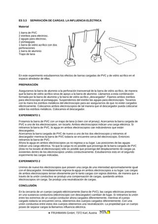 ES 3.3 SEPARACIÓN DE CARGAS. LA INFLUENCIA ELÉCTRICA
Material
1 barra de PVC
2 estribos para electrosc.
2 agujas para electrosc.
2 portaagujas
1 barra de vidrio acrílico con dos
perforaciones
1 barra de aluminio
Trapo de lana
En este experimento estudiaremos los efectos de barras cargadas de PVC y de vidrio acrílico en el
espacio alrededor de ellas.
PREPARACIÓN
Aseguramos la barra de aluminio a la perforación transversal de la barra de vidrio acrílico, de manera
que la barra de vidrio acrílico sirva de apoyo a la barra de aluminio. Llamamos a esta combinación
formada por la barra de aluminio y la barra de vidrio acrílico „descargador“. Fijamos ambos estribos
para electroscopio al portaagujas. Suspendemos del estribo las agujas para electroscopio. Tocamos
con la mano los estribos metálicos del electroscopio para así asegurarnos de que no están cargados
eléctricamente. Colocamos ambos electroscopios de tal manera que el descargador pueda colocarse
sobre los estribos metálicos. Colocamos el descargador.
EXPERIMENTO 1
Frotamos la barra de PVC con un trapo de lana (o bien con el jersey). Acercamos la barra cargada de
PVC a uno de los electroscopios, sin tocarlo. Ambos electroscopios indican una carga eléctrica. Si
retiramos la barra de PVC, la aguja en ambos electroscopios cae indicándonos que están
descargados.
Acercamos la barra cargada de PVC de nuevo a uno de los dos electroscopio y retiramos el
descargador mientras la barra de PVC todavía se encuentre cerca del electroscopio. Entonces
retiramos la barra de PVC.
Ahora la aguja en ambos electroscopios ya no regresa a su lugar. Las posiciones de las agujas
indican una carga eléctrica. Ya que la carga no es posible que provenga de la barra cargada de PVC
(ésta no ha tocado al electroscopio) sólo es posible que provenga del desplazamiento de cargas ya
existentes dentro de los electroscopios unidos conductivamente. Estudiaremos esto en el segundo
experimento las cargas indicadas.
EXPERIMENTO 2
Unimos de nuevo los electroscopios que poseen una carga de una intensidad aproximadamente igual
con el descargador. Inmediatamente regresa la aguja en ambos electroscopios a su lugar. Las cargas
de ambos electroscopios tenían obviamente por lo tanto cargas con signos distintos, de manera que a
través de la unión conductiva se produjo una compensación de cargas, quedando ambos
electroscopios sin carga. Se produjo una neutralización de cargas.
CONCLUSIÓN
En la cercanía de un cuerpo cargado eléctricamente (barra de PVC), las cargas eléctricas presentes
en una sustancia conductora (electroscopio con descargador) cambian de lugar. Si reitiramos la unión
entre los extremos de un cuerpo conductor ahora cargados diferentemente, mientras el cuerpo
cargado todavía se encuentre cerca, obtenemos dos cuerpos cargados diferentemente. Con una
unión conductiva entre estos dos cuerpos obtenemos una neutralización. La propiedad que un cuerpo
posee de separar cargas la llamamos influencia eléctrica.
 FRUHMANN GmbH, 7372 Karl, Austria
 