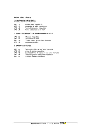 MAGNETISMO – ÍNDICE
1. INTERACCIÓN MAGNÉTICA
MAG 1.1 Imanes, polos magnéticos
MAG 1.2 Interacción de polos magnéticos
MAG 1.3 Fuerza de atracción magnética
MAG 1.4 Acción a distancia de un imán
2. INDUCCIÓN MAGNÉTICA, IMANES ELEMENTALES
MAG 2.1 Influencia magnética
MAG 2.2 Creación de un imán
MAG 2.3 La parte interior de una barra imantada
MAG 2.4 Imanes elementales
3. CAMPO MAGNÉTICO
MAG 3.1 Campo magnético de una barra imantada
MAG 3.2 Líneas de fuerza magnéticas
MAG 3.3 Cuadro de líneas de fuerza de una barra imantada
MAG 3.4 Campo magnético entre polos magnéticos
MAG 3.5 El campo magnético terrestre
 FRUHMANN GmbH, 7372 Karl, Austria
 
