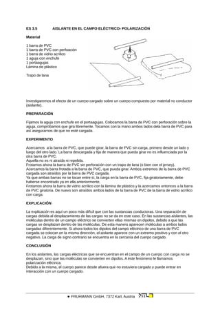 ES 3.5 AISLANTE EN EL CAMPO ELÉCTRICO- POLARIZACIÓN
Material
1 barra de PVC
1 barra de PVC con perfoación
1 barra de vidrio acrílico
1 aguja con enchufe
1 portaagujas
Lámina de plástico
Trapo de lana
Investigaremos el efecto de un cuerpo cargado sobre un cuerpo compuesto por material no conductor
(aislante).
PREPARACIÓN
Fijamos la aguja con enchufe en el portaagujas. Colocamos la barra de PVC con perforación sobre la
aguja, comprobamos que gira libremente. Tocamos con la mano ambos lados dela barra de PVC para
así asegurarnos de que no esté cargada.
EXPERIMENTO
Acercamos a la barra de PVC, que puede girar, la barra de PVC sin carga, primero desde un lado y
luego del otro lado. La barra descargada y fija de manera que pueda girar no es influenciada por la
otra barra de PVC.
Aquella no es ni atraída ni repelida.
Frotamos ahora la barra de PVC sin perforación con un trapo de lana (o bien con el jersey).
Acercamos la barra frotada a la barra de PVC, que pueda girar. Ambos extremos de la barra de PVC
cargada son atraídos por la barra de PVC cargada.
Ya que ambas barras no se tocan entre sí, la carga en la barra de PVC, fija giratoriamente, debe
haberse encontrado ya en ella anteriormente.
Frotamos ahora la barra de vidrio acrílico con la lámina de plástico y la acercamos entonces a la barra
de PVC giratoria. De nuevo son atraídos ambos lados de la barra de PVC de la barra de vidrio acrílico
con carga.
EXPLICACIÓN
La explicación es aquí un poco más difícil que con las sustancias conductoras. Una separación de
cargas debida al desplazamiento de las cargas no se da en este caso. En las sustancias aislantes, las
moléculas dentro de un campo eléctrico se convierten ellas mismas en dipolos, debido a que las
cargas se desplazan dentro de las moléculas. De esta manera aparecen moléculas a ambos lados
cargadas diferentemente. Si ahora todos los dipolos del campo eléctrico de una barra de PVC
cargada se colocan en la misma dirección, el aislante aparece con un extremo positivo y con el otro
negativo. La carga de signo contrario se encuentra en la cercanía del cuerpo cargado.
CONCLUSIÓN
En los aislantes, las cargas eléctricas que se encuentran en el campo de un cuerpo con carga no se
desplazan, sino que las moléculas se convierten en dipolos. A éste fenómeno le llamamos
polarización eléctrica.
Debido a la misma, el cuerpo parece desde afuera que no estuviera cargado y puede entrar en
interacción con un cuerpo cargado.
 FRUHMANN GmbH, 7372 Karl, Austria
 
