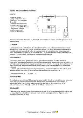 E 2.13.2 POTENCIÓMETRO SIN CARGA
Material
1 panel de circuito
1 juego conductores STB
1 interruptor STB Apagado-
Encendido
1 resistencia STB 100 ohm
1 resistencia STB 500 ohm
1 potenciómetro STB 470 ohm
1 instrumento medición
4 cables de conexión
Fuente de alimentación
Tomaremos tensiones diferentes, no obstante la presencia de una tensión constante por medio de un
potenciómetro.
CONEXIÓN
Montaje de acuerdo a la ilustración. El potenciómetro STB se encuentra conectado en serie con la
resistencia STB 500 ohm. Por lo tanto, en el potenciómetro STB se encuentra aproximadamente la
midad de la tensión aplicada. El botón de mando giratorio del potenciómetro se encuentra girado
hasta el tope contra el sentido de las agujas del reloj. Conectamos a continuación el voltímetro a los
puntos A y C. Utilizamos el voltímetro con el alcance de medida 10 V.
EXPERIMENTO 1
Cerramos el interruptor y ajustamos la tensión aplicada a exactamente 10 voltios. Entonces
conectamos el alcance de medida del voltímetro a 10 V y cerramos el voltímetro en los puntos B y C y
así medimos la tensión tornada respectivamente por medio del botón de mando. Giramos lentamente
el botón de mando del potenciómetro en el sentido de las agujas del reloj y leemos la tensión en el
voltímetro.
La tensión aplicada se distribuye entre el potenciómetro y la resistencia 500 ohm. Por lo tanto, en el
potenciómetro se encuentra aproximadamente sólo la mitad de la tensión de 10 V.
Obtenemos tensiones de …. V hasta …. V.
EXPERIMENTO 2
Reemplazamos la resistencia 500 ohm por la resistencia 100 ohm. En el potenciómetro se encuentra
ahora la mayor parte de la tensión aplicada. Debido a que la resistencia del potenciómetro es
aproximadamente 5 veces mayor que la resistencia conectada en serie, obtenemos en el
potenciómetro unos 8,3 Voltios (o sea 5/6 de 10 Voltios) a lo máximo.
CONCLUSIÓN
Podemos regular por medio de un potenciómetro la tensión en un consumidor. La tensión parcial que
se encuentra en el potenciómetro (o sea la mayor tensión que se puede tomar) depende de la
resistencia conectada en serie.
 FRUHMANN GmbH, 7372 Karl, Austria
 