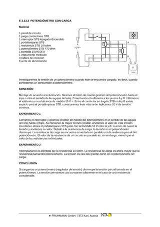 E 2.13.3 POTENCIÓMETRO CON CARGA
Material
1 panel de circuito
1 juego conductores STB
1 interruptor STB Apagado-Encendido
1 portalámparas STB
1 resistencia STB 10 kohm
1 potenciómetro STB 470 ohm
1 bombilla 10V/0,05 A
1 instrumento medición
4 cables de conexión
Fuente de alimentación
Investigaremos la tensión de un potenciómetro cuando éste se encuentra cargado, es decir, cuando
conectamos un consumidor al potenciómetro.
CONEXIÓN
Montaje de acuerdo a la ilustración. Giramos el botón de mando giratorio del potenciómetro hasta el
tope contra el sentido de las agujas del reloj. Conectamos el voltímetro a los puntos A y B. Utilizamos
el voltímetro con el alcance de medida 10 V =. Entre el conductor en ángulo STB en A y B existe
espacio para el portalámparas STB; conectaremos éste más tarde. Aplicamos 10 V de tensión
continua.
EXPERIMENTO 1
Cerramos el interruptor y giramos el botón de mando del potenciómetro en el sentido de las agujas
del reloj hasta el tope. Así tomamos la mayor tensión posible. Anotamos el valor de esta tensión.
Insertamos ahora el portalámparas STB junto con la bombilla 10 V entre A y B. Leemos de nuevo la
tensión y anotamos su valor. Debido a la resistencia de carga, la tensión en el potenciómetro
disminuye. La resistencia de carga se encuentra conectada en paralelo con la resitencia parcial del
potenciómetro. El valor de la resistencia de un circuito en paralelo es, sin embargo, menor que el
valor de las resistencias individuales.
EXPERIMENTO 2
Reemplazamos la bombilla por la resistencia 10 kohm. La resistencia de carga es ahora mayor que la
resistencia parcial del potenciómetro. La tensión es casi tan grande como en el potenciómetro sin
carga.
CONCLUSIÓN
Si cargamos un potenciómetro (regulador de tensión) disminuye la tensión parcial tomada en el
potenciómetro. La tensión permanece casi constante solamente en el caso de una resistencia
considerable.
 FRUHMANN GmbH, 7372 Karl, Austria
 