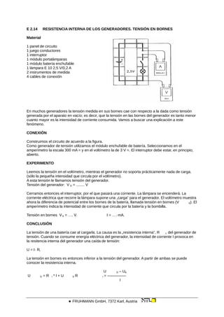 E 2.14 RESISTENCIA INTERNA DE LOS GENERADORES. TENSIÓN EN BORNES
Material
1 panel de circuito
1 juego conductores
1 interruptor
1 módulo portalámparas
1 módulo batería enchufable
1 lámpara E 10 2,5 V/0,2 A
2 instrumentos de medida
4 cables de conexión
En muchos generadores la tensión medida en sus bornes cae con respecto a la dada como tensión
generada por el aparato en vacío; es decir, que la tensión en las bornes del generador es tanto menor
cuanto mayor es la intensidad de corriente consumida. Vamos a buscar una explicación a este
fenómeno.
CONEXIÓN
Construimos el circuito de acuerdo a la figura.
Como generador de tensión utilizamos el módulo enchufable de batería. Seleccionamos en el
amperímetro la escala 300 mA = y en el voltímetro la de 3 V =. El interruptor debe estar, en principio,
abierto.
EXPERIMENTO
Leemos la tensión en el voltímetro, mientras el generador no soporta prácticamente nada de carga.
(sólo la pequeña intensidad que circula por el voltímetro).
A esta tensión le llamamos tensión del generador.
Tensión del generador: V G = ........ V
Cerramos entonces el interruptor, por el que pasará una corriente. La lámpara se encenderá. La
corriente eléctrica que recorre la lámpara supone una „carga“ para el generador. El voltímetro muestra
ahora la diferencia de potencial entre los bornes de la batería, llamada tensión en bornes (V b). El
amperímetro indica la intensidad de corriente que circula por la batería y la bombilla.
Tensión en bornes V b = …. V. I = …. mA.
CONCLUSIÓN
La tensión de una batería cae al cargarla. La causa es la „resistencia interna“, R i, del generador de
tensión. Cuando se consume energía eléctrica del generador, la intensidad de corriente I provoca en
la resitencia interna del generador una caída de tensión:
U = I· Ri
La tensión en bornes es entonces inferior a la tensión del generador. A partir de ambas se puede
conocer la resistencia interna.
U G – Ub
U G = R i * l + U b R i = —————
I
 FRUHMANN GmbH, 7372 Karl, Austria
 