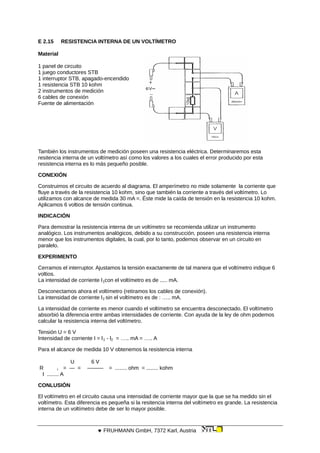 E 2.15 RESISTENCIA INTERNA DE UN VOLTÍMETRO
Material
1 panel de circuito
1 juego conductores STB
1 interruptor STB, apagado-encendido
1 resistencia STB 10 kohm
2 instrumentos de medición
6 cables de conexión
Fuente de alimentación
También los instrumentos de medición poseen una resistencia eléctrica. Determinaremos esta
resitencia interna de un voltímetro así como los valores a los cuales el error producido por esta
resistencia interna es lo más pequeño posible.
CONEXIÓN
Construimos el circuito de acuerdo al diagrama. El amperímetro no mide solamente la corriente que
fluye a través de la resistencia 10 kohm, sino que también la corriente a través del voltímetro. Lo
utilizamos con alcance de medida 30 mA =. Éste mide la caída de tensión en la resistencia 10 kohm.
Aplicamos 6 voltios de tensión continua.
INDICACIÓN
Para demostrar la resistencia interna de un voltímetro se recomienda utilizar un instrumento
analógico. Los instrumentos analógicos, debido a su construcción, poseen una resistencia interna
menor que los instrumentos digitales, la cual, por lo tanto, podemos observar en un circuito en
paralelo.
EXPERIMENTO
Cerramos el interruptor. Ajustamos la tensión exactamente de tal manera que el voltímetro indique 6
voltios.
La intensidad de corriente l1con el voltímetro es de ..... mA.
Desconectamos ahora el voltímetro (retiramos los cables de conexión).
La intensidad de corriente l2 sin el voltímetro es de : ….. mA.
La intensidad de corriente es menor cuando el voltímetro se encuentra desconectado. El voltímetro
absorbió la diferencia entre ambas intensidades de corriente. Con ayuda de la ley de ohm podemos
calcular la resistencia interna del voltímetro.
Tensión U = 6 V
Intensidad de corriente I = l1 - l2 = ….. mA = ….. A
Para el alcance de medida 10 V obtenemos la resistencia interna
U 6 V
R i = — = ——— = ........ ohm = ........ kohm
I ........ A
CONLUSIÓN
El voltímetro en el circuito causa una intensidad de corriente mayor que la que se ha medido sin el
voltímetro. Esta diferencia es pequeña si la resitencia interna del voltímetro es grande. La resistencia
interna de un voltímetro debe de ser lo mayor posible.
 FRUHMANN GmbH, 7372 Karl, Austria
 