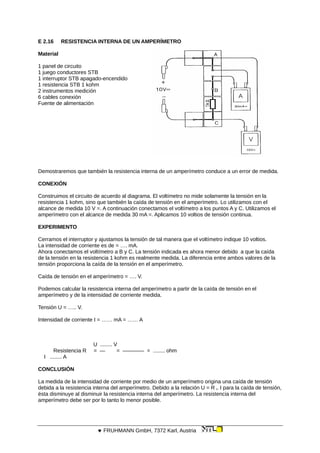 E 2.16 RESISTENCIA INTERNA DE UN AMPERÍMETRO
Material
1 panel de circuito
1 juego conductores STB
1 interruptor STB apagado-encendido
1 resistencia STB 1 kohm
2 instrumentos medición
6 cables conexión
Fuente de alimentación
Demostraremos que también la resistencia interna de un amperímetro conduce a un error de medida.
CONEXIÓN
Construimos el circuito de acuerdo al diagrama. El voltímetro no mide solamente la tensión en la
resistencia 1 kohm, sino que también la caída de tensión en el amperímetro. Lo utilizamos con el
alcance de medida 10 V =. A continuación conectamos el voltímetro a los puntos A y C. Utilizamos el
amperímetro con el alcance de medida 30 mA =. Aplicamos 10 voltios de tensión continua.
EXPERIMENTO
Cerramos el interruptor y ajustamos la tensión de tal manera que el voltímetro indique 10 voltios.
La intensidad de corriente es de = …. mA.
Ahora conectamos el voltímetro a B y C. La tensión indicada es ahora menor debido a que la caída
de la tensión en la resistencia 1 kohm es realmente medida. La diferencia entre ambos valores de la
tensión proporciona la caída de la tensión en el amperímetro.
Caída de tensión en el amperímetro = …. V.
Podemos calcular la resistencia interna del amperímetro a partir de la caída de tensión en el
amperímetro y de la intensidad de corriente medida.
Tensión U = ….. V.
Intensidad de corriente I = …… mA = …… A
U ........ V
Resistencia R = — = ———— = ........ ohm
I ........ A
CONCLUSIÓN
La medida de la intensidad de corriente por medio de un amperímetro origina una caída de tensión
debida a la resistencia interna del amperímetro. Debido a la relación U = R i. I para la caída de tensión,
ésta disminuye al disminuir la resistencia interna del amperímetro. La resistencia interna del
amperímetro debe ser por lo tanto lo menor posible.
 FRUHMANN GmbH, 7372 Karl, Austria
 