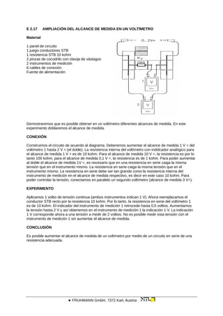 E 2.17 AMPLIACIÓN DEL ALCANCE DE MEDIDA EN UN VOLTÍMETRO
Material
1 panel de circuito
1 juego conductores STB
1 resistencia STB 10 kohm
2 pinzas de cocodrilo con clavija de vástagos
2 instrumentos de medición
6 cables de conexión
Fuente de alimentación
Demostraremos que es posible obtener en un voltímetro diferentes alcances de medida. En este
experimento doblaremos el alcance de medida.
CONEXIÓN
Construimos el circuito de acuerdo al diagrama. Deberemos aumentar el alcance de medida 1 V = del
voltímetro 1 hasta 2 V = (el doble). La resistencia interna del voltímetro con indidcador analógico para
el alcance de medida 1 V = es de 10 kohm. Para el alcance de medida 10 V =, la resistencia es por lo
tanto 100 kohm, para el alcance de medida 0,1 V =, la resistencia es de 1 kohm. Para poder aumentar
al doble el alcance de medida 1V =, es necesario que en una resistencia en serie caiga la misma
tensión que en el instrumento mismo. La resistencia en serie caiga la misma tensión que en el
instrumento mismo. La resistencia en serie debe ser tan grande como la resistencia interna del
instrumento de medición en el alcance de medida respectivo, es decir en este caso 10 kohm. Para
poder controlar la tensión, conectamos en paralelo un segundo voltímetro (alcance de medida 3 V=).
EXPERIMENTO
Aplicamos 1 voltio de tensión continua (ambos instrumentos indican 1 V). Ahora reemplazamos el
conductor STB recto por la resistencia 10 kohm. Por lo tanto, la resistencia en serie del voltímetro 1
es de 10 kohm. El indicador del instrumento de medición 1 retrocede hasta 0,5 voltios. Aumentamos
la tensión hasta 2 V y así obtenemos en el instrumento de medición 1 la indicación 1 V. La indicación
1 V corresponde ahora a una tensión a medir de 2 voltios. No es posible medir esta tensión con el
instrumento de medición 1 sin aumentar el alcance de medida.
CONCLUSIÓN
Es posible aumentar el alcance de medida de un voltímetro por medio de un circuito en serie de una
resistencia adecuada.
 FRUHMANN GmbH, 7372 Karl, Austria
 