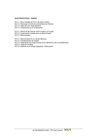 ELECTROSTÁTICA – ÍNDICE
ES 1.1 Barra frotada de PVC y de vidrio acrílico
ES 1.2 Descarga a través de una lámpara de efluvios
ES 1.3 Signo de una carga eléctrica
ES 1.4 Conductores y no conductores
ES 2.1 Efecto de las fuerzas entre cuerpos con carga
ES 2.2 Experimento modelo para un electroscopio
ES 2.3 Electroscopio
ES 3.1 Electroscopio en un campo eléctrico
ES 3.2 Compensación de cargas
ES 3.3 Separación de carga a través de la influencia y de la neutralización
ES 3.4 Jaula de Faraday
ES 3.5 Aislante en el campo magnético- Polarización
 FRUHMANN GmbH, 7372 Karl, Austria
 