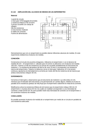 E 2.18 AMPLIACIÓN DEL ALCANCE DE MEDIDA DE UN AMPERÍMETRO
Material
Hilo de resistencia
1 panel de circuito
1 interruptor STB Apagado-Encendido
1 resitencia trifásica STB 10 kohm
2 pinzas cocodrilo con clavija de
vátagos
Hilo de resistencia
2 instrumentos medición
6 cables de conexión
Fuente de alimentación
Demostraremos que con un amperímetro es posible obtener diferentes alcances de medida. En este
experimento doblaremos el alcance de medida.
CONEXIÓN
Construimos el circuito de acuerdo al diagrama. Utilizamos el amperímetro 1 con el alcance de
medida 30 mA =. El amperímetro 2, utilizado para el control, lo utilizamos con el alcance de medida
100 mA=. Fijamos un hilo de resistencia con pinzas de cocodrilo paralelamente al instrumento de
medición 1. La resistencia del pedazo de hilo es de unos 10 ohm y corresponde a la resistencia
interna del amperímetro. Todavía no debemos cerrar el interruptor. Aplicamos 10 V de tensión
continua y ajustamos la intensidad de la corriente por medio del hilo de resitencia de tal manera que
ambos instrumentos indiquen 30 mA.
EXPERIMENTO
Cerramos el interruptor y observamos que el instrumento de medición 1 ya sólo indica 15 mA,
mientras que el indicador del instrumento 2 ha permanecido sin cambio alguno. Debido al circuito en
paralelo de la resistencia (pedazo de hilo) fluye por el amperímetro solamente la mitad de la corriente.
Modificamos ahora la resistencia trifásica de tal manera que el amperímetro indique 260 mA. El
amperímetro 1 muestra ahora 30 mA, los cuales en realidad corresponden a una intensidad de
corriente a medir de 60 mA. No sería posible medir esta intensidad de corriente con el amperímetro 1
sin aumentar el alcance de medida.
CONCLUSIÓN
Es posible aumentar el alcance de medida de un amperímetro por medio de un circuito en paralelo de
una resistencia adecuada.
 FRUHMANN GmbH, 7372 Karl, Austria
 