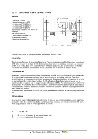 E 2.19 CIRCUITO DE PUENTE DE WHEATSTONE
Material
Hilo de resistencia
1 panel de circuito
1 juego conductores STB
1 resistencia STB 100 ohm
1 resistencia STB 500 ohm
1 resistencia STB 1 kohm
2 pinzas de cocodrilo con clavija de
vástagos
Hilo de resistencia
1 instrumento de medición
5 cables de conexión
Fuente de alimentación
Este circuito-puente se utiliza para medir resistencias desconocidas.
CONEXIÓN
Construimos el circuito de acuerdo al diagrama. Fijamos pinzas de cocodrilo K a ambas conexiones
STB. Ellas poseen un pedazo de hilo de resitencia. Insertamos un cable de conexión a la conexión
STB A en el centro. Ésta sirve para la toma en el hilo de resistencia. En la ramificación central del
circuito se encuentra un amperímetro, el cual utilizamos con el alcance de medida 30 mA.
EXPERIMENTO
Aplicamos 2 voltios de tensión continua. Sostenemos el cable de conexión insertado en A en el hilo
de resistencia y lo desplazamos hasta que el amperímetro ya no indique corriente. Cuando el
amperímetro ya no muestra una corriente, la resistencia del pedazo de hilo a la izqueirda de la toma
se comporta con la resistencia del pedazo de hilo a la izquierda de la toma se comporta con la
resistencia del pedazo de hilo es proporcional a la longitud del hilo. Por lo tanto podemos determinar
la resistencia de una de las dos resistencias fijas a partir de mediciones de la longitud, toda vez que
conozcamos las segunda resistencia. Para las resistencias 500 ohm y 1 kohm se comportan ambos
pedazos de hilo como 1:2.
Si utilizamos las resistencias 500 ohm y 100 ohm, entonces los pedazos de hilo se comportan como
5:1.
CONCLUSIÓN
En un puente para medidas podemos determinar el valor de una resistencia desconocida a partir de
la relación entre dos resistencias dadas y una resistencia conocida (en este experimento 500 ohm).
Para los puentes de hilos en este experimento es válido:
I 1 : I2 = 500 : RX
I 1, I2 ........... longitudes de las secciones del hilo
R X .............. resistencia desconocida
 FRUHMANN GmbH, 7372 Karl, Austria
 