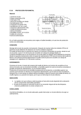 E 3.6 PROTECCIÓN POR BIMETAL
Material
Resorte de lámina
Corto-
circuito
1 panel de circuito
1 juego conductores STB
1 interruptor STB
1 pinza de cocodrilo con clavija
2 portalámparas STB
2 manguitos de apriete STB
2 portapinzas con ran. y perf.
1 espiral de calentamiento STB
1 muelle de lámina de acero
1 lámina bimetálica
2 bombillas incand. 10 V/ 0,05 A
3 cables de conexión
Fuente de alimentación
En un fusile automático se encuentra como regla un fusible bimetálico, el cual sirve de protección
contra una sobrecarga.
CONEXIÓN
Montaje del circuito de acuerdo a la ilustración. Después de insertar todos los módulos STB en el
panel de circuito debemos de observar con mucho cuidado lo siguiente:
El muelle de lámina tiene su posición de reposo en la posición sombreada con puntos, desde la cual
se encuentra aunos 5 mm de la pinza de cocodrilo con clavija de vástagos fijada a A.
La lámina bimetálica que no se encuentra en el circuito (lado con dibujos hacia adelante) la movemos
desde la izquierda exactamente sobre el espiral de calentamiento STB hacia el extremo del muelle de
lámina; así la lámina presiona ligeramente el muelle contra la pinza de cocodrilo con clavija de
vástagos en A. Aplicamos 12 V de tensión continua.
EXPERIMENTO
Cerramos el circuito. A través del contacto del muelle de lámina con la pinza de cocodrilo en A se
cierra el circuito y así se enciende la bombilla. La bombilla superior la cual se encuentra conectada en
paralelo al espiral de calentamiento, no se enciende todavía.
Producimos el cortocircuito de la bombilla incandescente de la derecha. La bombilla superior nos
muestra que la tensión es efectiva en el espiral de calentamiento y por lo tanto lo hace incandescer.
Después de un corto tiempo se dobla la lámina bimetálica y libera el extremo del muelle de lámina. El
muelle regresa a su posición de reposo, por lo que se interrumpe el circuito eléctrico.
INDICACIÓN
1. La rapidez con que se lleva a cabo la puesta en fuera del circuito depende de la colocación
de los componentes del fusible automático.
2. Si antes de la puesta en fuera del circuito no se enciende ninguna de las dos lámparas,
entonces posiblemente no existe contacto en A.
CONCLUSIÓN
Una lámina bimetálica, en un circuito adecuado, puede interrumpir un circuito eléctrico al surgir un
calentamiento.
 FRUHMANN GmbH, 7372 Karl, Austria
 