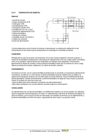 E 3.7 TERMOSTATO DE BIMETAL
Material
1 panel de circuito
1 juego conductores STB
1 interruptor STB
1 portalámparas STB
2 manguitos apriete STB
2 portapinzas con ran. y perf.
1 espiral de calentamiento STB
1 lámina bimetálica
1 clavija de contacto
1 bombilla incand. 10 V/0,05 A
2 cables de conexión
Fuente de alimentación
Un termostato tiene como función el conectar y desconectar un sistema de calefacción (o de
enfriamiento) de tal manera que la temperatura se mantenga en lo posible constante.
CONEXIÓN
Montaje del circuito de acuerdo a la ilustración. El circuito conduce desde la conexión superior, a
través de la bombilla incandescente y del espiral de calentamiento STB, los cuales están conectados
entre sí en paralelo, hasta la lámina de metal (lado con dibujos hacia adelante). Presionamos
ligeramente la clavija de contacto contra la lámina bimetálica hasta que el contacto se cierre; luego
fijamos la clavija de contacto. Aplicamos 12 voltios de tensión continua.
EXPERIMENTO
Cerramos el circuito, con lo cual la bombilla incandescente se enciende y el espiral de calentamiento
incandesce. Al cabo de un corto tiempo, la lámina bimetálica está tan caliente que se dobla y se
separa de la clavija de contacto. Así se interrumpe el circuito eléctrico. Cesa el calentamiento de la
lámina bimetálica. Debido al enfriamiento, la lámina bimetálica se dobla de nuevo hacia su posición
inicial. El contacto se cierra de nuevo etc.
¿Qué se debe hacer para mantener constante una alta temperatura?
¿Qué debe cambiarse si el circuito eléctrico cerrado origina un enfriamiento?
CONCLUSIÓN
El calentamiento de una lámina bimetálica y el doblamiento debido a lo mismo pueden ser utilizados
para la regulación de la temperatura. Al existir un calentamiento suficiente de la lámina bimetálica se
abre el contacto, con lo que el circuito se interrumpe. Así también se termina con el calentamiento, y
la lámina biemetálica se enfría de nuevo, regresando de este modo a su posición inicial.
 FRUHMANN GmbH, 7372 Karl, Austria
 