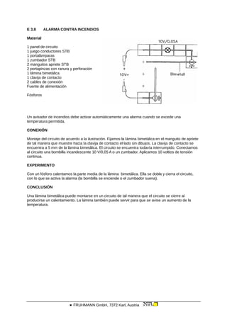 E 3.8 ALARMA CONTRA INCENDIOS
Material
1 panel de circuito
1 juego conductores STB
1 portalámparas
1 zumbador STB
2 manguitos apriete STB
2 portapinzas con ranura y perforación
1 lámina bimetálica
1 clavija de contacto
2 cables de conexión
Fuente de alimentación
Fósforos
Un avisador de incendios debe activar automáticamente una alarma cuando se excede una
temperatura permitida.
CONEXIÓN
Montaje del circuito de acuerdo a la ilustración. Fijamos la lámina bimetálica en el manguito de apriete
de tal manera que muestre hacia la clavija de contacto el lado sin dibujos. La clavija de contacto se
encuentra a 5 mm de la lámina bimetálica. El circuito se encuentra todavía interrumpido. Conectamos
al circuito una bombilla incandescente 10 V/0,05 A o un zumbador. Aplicamos 10 voltios de tensión
continua.
EXPERIMENTO
Con un fósforo calentamos la parte media de la lámina bimetálica. Ella se dobla y cierra el circuito,
con lo que se activa la alarma (la bombilla se enciende o el zumbador suena).
CONCLUSIÓN
Una lámina bimetálica puede montarse en un circuito de tal manera que el circuito se cierre al
producirse un calentamiento. La lámina también puede servir para que se avise un aumento de la
temperatura.
 FRUHMANN GmbH, 7372 Karl, Austria
 