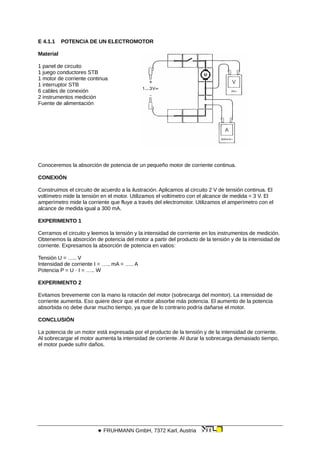 E 4.1.1 POTENCIA DE UN ELECTROMOTOR
Material
1 panel de circuito
1 juego conductores STB
1 motor de corriente continua
1 interruptor STB
6 cables de conexión
2 instrumentos medición
Fuente de alimentación
Conoceremos la absorción de potencia de un pequeño motor de corriente continua.
CONEXIÓN
Construimos el circuito de acuerdo a la ilustración. Aplicamos al circuito 2 V de tensión continua. El
voltímetro mide la tensión en el motor. Utilizamos el voltímetro con el alcance de medida = 3 V. El
amperímetro mide la corriente que fluye a través del electromotor. Utilizamos el amperímetro con el
alcance de medida igual a 300 mA.
EXPERIMENTO 1
Cerramos el circuito y leemos la tensión y la intensidad de corrriente en los instrumentos de medición.
Obtenemos la absorción de potencia del motor a partir del producto de la tensión y de la intensidad de
corriente. Expresamos la absorción de potencia en vatios:
Tensión U = ….. V
Intensidad de corriente I = ….. mA = ….. A
Potencia P = U · I = ….. W
EXPERIMENTO 2
Evitamos brevemente con la mano la rotación del motor (sobrecarga del momtor). La intensidad de
corriente aumenta. Eso quiere decir que el motor absorbe más potencia. El aumento de la potencia
absorbida no debe durar mucho tiempo, ya que de lo contrario podría dañarse el motor.
CONCLUSIÓN
La potencia de un motor está expresada por el producto de la tensión y de la intensidad de corriente.
Al sobrecargar el motor aumenta la intensidad de corriente. Al durar la sobrecarga demasiado tiempo,
el motor puede sufrir daños.
 FRUHMANN GmbH, 7372 Karl, Austria
 