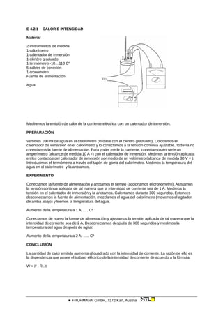 E 4.2.1 CALOR E INTENSIDAD
Material
2 instrumentos de medida
1 calorímetro
1 calentador de inmersión
1 cilindro graduado
1 termómetro -10…110 Cº
5 cables de conexión
1 cronómetro
Fuente de alimentación
Agua
Mediremos la emisión de calor de la corriente eléctrica con un calentador de inmersión.
PREPARACIÓN
Vertimos 100 ml de agua en el calorímetro (mídase con el cilindro graduado). Colocamos el
calentador de inmersión en el calorímetro y lo conectamos a la tensión continua ajustable. Todavía no
conectamos la fuente de alimentación. Para poder medir la corriente, conectamos en serie un
amperímetro (alcance de medida 10 A =) con el calentador de inmersión. Medimos la tensión aplicada
en los contactos del calentador de inmersión por medio de un voltímetro (alcance de medida 30 V = ).
Introducimos el termómetro a través del tapón de goma del calorímetro. Medimos la temperatura del
agua en el calorímetro y la anotamos.
EXPERIMENTO
Conectamos la fuente de alimentación y anotamos el tiempo (accionamos el cronómetro). Ajustamos
la tensión continua aplicada de tal manera que la intensidad de corriente sea de 1 A. Medimos la
tensión en el calentador de inmersión y la anotamos. Calentamos durante 300 segundos. Entonces
desconectamos la fuente de alimentación, mezclamos el agua del calorímetro (movemos el agitador
de arriba abajo) y leemos la temperatura del agua.
Aumento de la temperatura a 1 A: …. Cº
Conectamos de nuevo la fuente de alimentación y ajustamos la tensión aplicada de tal manera que la
intensidad de corriente sea de 2 A. Desconectamos después de 300 segundos y medimos la
temperatura del agua después de agitar.
Aumento de la temperatura a 2 A: ….. Cº
CONCLUSIÓN
La cantidad de calor emitida aumenta al cuadrado con la intensidad de corriente. La razón de ello es
la dependencia que posee el trabajo eléctrico de la intensidad de corriente de acuerdo a la fórmula:
W = I² . R . t
 FRUHMANN GmbH, 7372 Karl, Austria
 