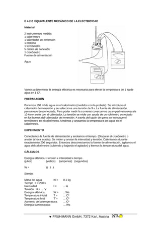 E 4.2.2 EQUIVALENTE MECÁNICO DE LA ELECTRICIDAD
Material
2 instrumentos medida
1 calorímetro
1 calentador de inmersión
1 probeta
1 termómetro
5 cables de conexión
1 cronómetro
Fuente de alimentación
Agua
Vamos a determinar la energía eléctrica es necesaria para elevar la temperatura de 1 kg de
agua en 1 Cº.
PREPARACIÓN
Ponemos 100 ml de agua en el calorímetro (medidos con la probeta). Se introduce el
calentador de inmersión y se selecciona una tensión de 9 v. La fuente de alimentación
permanece desconectada. Para poder medir la corriente conectamos un amperímetro (escala
10 A) en serie con el calentador. La tensión se mide con ayuda de un voltímetro conectado
en los bornes del calentador de inmersión. A través del tapón de goma se introduce el
termómetro en el calorímetro. Medimos y anotamos la temperatura del agua en el
calorímetro.
EXPERIMENTO
Conectamos la fuente de alimentación y anotamos el tiempo. (Disparar el cronómetro o
anotar la hora exacta). Se miden y anotan la intensidad y tensión. Calentamos durante
exactamente 200 segundos. Entonces desconectamos la fuente de alimentación, agitamos el
agua del calorímetro (subiendo y bajando el agitador) y leemos la temperatura del agua.
CÁLCULOS
Energía eléctrica = tensión x intensidad x tiempo
(julios) (voltios) (amperios) (segundos)
W = U . I . t
Siendo:
Masa del agua m = 0,1 kg
Tiempo t = 200 s
Intensidad I = ... A
Tensión U = ... V
Energía eléctrica W = ...Ws
Temperatura inicial T = ... Cº
Temperatura final T´= ... Cº
Aumento de la temperatura: ... Cº
Energía suministrada: ... Ws
 FRUHMANN GmbH, 7372 Karl, Austria
 