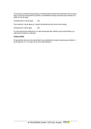 Conocemos la energía necesaria para un determinado aumento de temperatura de 0,1 kg de
agua. A partir de esto podemos calcular con facilidad la energía necesaria para calentar en 1
grado 0,1 kg de agua:
Energía para 0,1 kg de agua: ... Ws
Para calentar 1 kg de agua en 1 grado necesitaremos diez veces más energía.
Energía para 1 kg de agua: ... Ws
En este experimento obtenemos un valor demasiado alto, debido a que el termómetro y el
calorímetro también se calientan.
CONCLUSIÓN
El equivalente térmico de la electricidad es la cantidad de energía necesaria para calentar 1
kg de agua en 1 Cº. Su valor es de unos 4200 Ws/kg Cº.
 FRUHMANN GmbH, 7372 Karl, Austria
 