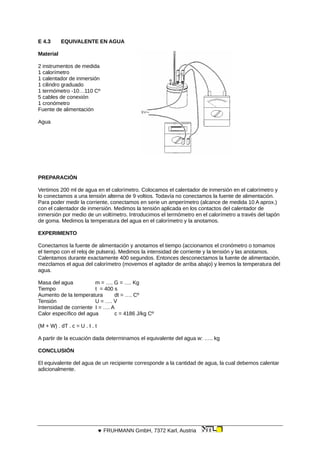 E 4.3 EQUIVALENTE EN AGUA
Material
2 instrumentos de medida
1 calorímetro
1 calentador de inmersión
1 cilindro graduado
1 termómetro -10…110 Cº
5 cables de conexión
1 cronómetro
Fuente de alimentación
Agua
PREPARACIÓN
Vertimos 200 ml de agua en el calorímetro. Colocamos el calentador de inmersión en el calorímetro y
lo conectamos a una tensión alterna de 9 voltios. Todavía no conectamos la fuente de alimentación.
Para poder medir la corriente, conectamos en serie un amperímetro (alcance de medida 10 A aprox.)
con el calentador de inmersión. Medimos la tensión aplicada en los contactos del calentador de
inmersión por medio de un voltímetro. Introducimos el termómetro en el calorímetro a través del tapón
de goma. Medimos la temperatura del agua en el calorímetro y la anotamos.
EXPERIMENTO
Conectamos la fuente de alimentación y anotamos el tiempo (accionamos el cronómetro o tomamos
el tiempo con el reloj de pulsera). Medimos la intensidad de corriente y la tensión y las anotamos.
Calentamos durante exactamente 400 segundos. Entonces desconectamos la fuente de alimentación,
mezclamos el agua del calorímetro (movemos el agitador de arriba abajo) y leemos la temperatura del
agua.
Masa del agua m = …. G = …. Kg
Tiempo t = 400 s
Aumento de la temperatura dt = …. Cº
Tensión U = …. V
Intensidad de corriente I = …. A
Calor específico del agua c = 4186 J/kg Cº
(M + W) . dT . c = U . I . t
A partir de la ecuación dada determinamos el equivalente del agua w: ….. kg
CONCLUSIÓN
El equivalente del agua de un recipiente corresponde a la cantidad de agua, la cual debemos calentar
adicionalmente.
 FRUHMANN GmbH, 7372 Karl, Austria
 
