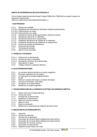 ÍNDICE DE EXPERIENCIAS DE ELECTRICIDAD 2
Con el módulo experimental electricidad 2 (cajas P9900-4D y P9900-4E) se pueden realizar los
siguientes experimentos:
Todos los experimentos del módulo Electricidad I, y
ELECTRICIDAD
E 2.8 Resistencia varialble
E 2.13.1 Regulación de intensidad de alumbrado mediante potenciómetro
E 2.13.2 Potenciómetro sin carga
E 2.13.3 Potenciómetro con carga
E 2.14 Resistencia interna de los generadores. tensión en bornes
E 2.15 Resistencia interna de un voltímetro
E 2.16 Resistencia interna de un amperímetro
E 2.17 Ampliación del alcance de medida de un voltímetro
E 2.18 Ampliación del alcance de medida de un amperímetro
E 2.19 Circuito de puentes de Wheatstone
E 3.6 Protección por bimetal
E 3.7 Termostato de bimetal
E 3.8 Alarma contra incendios
4. TRABAJO Y POTENCIA
E 4.1.1 Potencia de un electromotor
E 4.2.1 Emisión de calor e intensidad
E 4.2.2 Equivalente mecánico de la electricidad
E 4.3 Equivalente en agua
E 4.4 Trabajo mecáncio y potencia eléctrica
6. ELECTROMAGNETISMO
E 6.1 La corriente eléctrica produce un campo magnético
E 6.2 El campo magnético de una bobina
E 6.3 Un interruptor accionado magnéticamente
E 6.4 El relé
E 6.5 Relé con contacto interruptor y contacto de reposo
E 6.6 Circuito de interruptor automático
E 6.7 Zumbador de corriente alterna
E 6.8 Modelo de un fusible magnético
7. TRANSFORMACIÓN DE LA ENERGÍA ELÉCTRICA EN ENERGÍA CINÉTICA
E 7.1 Efecto motor de la energía eléctrica
E 7.1.1 Fuerza de Lorenz
E 7.2 Principio de un electromotor
E 7.3 Modelo de un electromotor
E 7.3.1 Motor de corriente continua
E 7.4 Motor en serie
E 7.5 Motor en derivación
E 7.6 Modelo de un instrumento de medición de hierro móvil
8. INDUCCIÓN ELECTROMAGNÉTICA
E 8.1 Inducción
E 8.1.1 Tensión de inducción
E 8.2 Principio de un generador
E 8.3 Generador de corriente alterna (Máquina de polo interior)
E 8.4 Generador de corriente alterna (Máquina de polo exterior)
E 8.5 Generador de corriente continua
E 8.6 Generador con electroimán
E 8.6.1 Máquina de polo interior con imán
 FRUHMANN GmbH, 7372 Karl, Austria
 