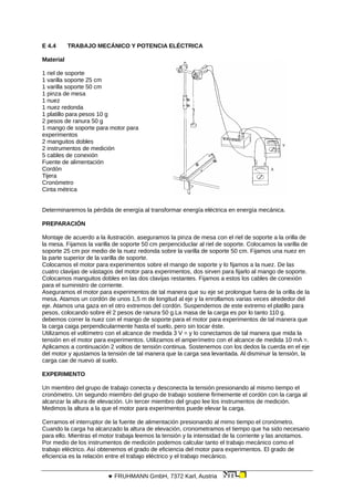 E 4.4 TRABAJO MECÁNICO Y POTENCIA ELÉCTRICA
Material
1 riel de soporte
1 varilla soporte 25 cm
1 varilla soporte 50 cm
1 pinza de mesa
1 nuez
1 nuez redonda
1 platillo para pesos 10 g
2 pesos de ranura 50 g
1 mango de soporte para motor para
experimentos
2 manguitos dobles
2 instrumentos de medición
5 cables de conexión
Fuente de alimentación
Cordón
Tijera
Cronómetro
Cinta métrica
Determinaremos la pérdida de energía al transformar energía eléctrica en energía mecánica.
PREPARACIÓN
Montaje de acuerdo a la ilustración. aseguramos la pinza de mesa con el riel de soporte a la orilla de
la mesa. Fijamos la varilla de soporte 50 cm perpenciduclar al riel de soporte. Colocamos la varilla de
soporte 25 cm por medio de la nuez redonda sobre la varilla de soporte 50 cm. Fijamos una nuez en
la parte superior de la varilla de soporte.
Colocamos el motor para experimentos sobre el mango de soporte y lo fijamos a la nuez. De las
cuatro clavijas de vástagos del motor para experimentos, dos sirven para fijarlo al mango de soporte.
Colocamos manguitos dobles en las dos clavijas restantes. Fijamos a estos los cables de conexión
para el suministro de corriente.
Aseguramos el motor para experimentos de tal manera que su eje se prolongue fuera de la orilla de la
mesa. Atamos un cordón de unos 1,5 m de longitud al eje y la enrollamos varias veces alrededor del
eje. Atamos una gaza en el otro extremos del cordón. Suspendemos de este extremo el platillo para
pesos, colocando sobre él 2 pesos de ranura 50 g.La masa de la carga es por lo tanto 110 g.
debemos correr la nuez con el mango de soporte para el motor para experimentos de tal manera que
la carga caiga perpendicularmente hasta el suelo, pero sin tocar éste.
Utilizamos el voltímetro con el alcance de medida 3 V = y lo conectamos de tal manera que mida la
tensión en el motor para experimentos. Utilizamos el amperímetro con el alcance de medida 10 mA =.
Aplicamos a continuación 2 voltios de tensión continua. Sostenemos con los dedos la cuerda en el eje
del motor y ajustamos la tensión de tal manera que la carga sea levantada. Al disminuir la tensión, la
carga cae de nuevo al suelo.
EXPERIMENTO
Un miembro del grupo de trabajo conecta y desconecta la tensión presionando al mismo tiempo el
cronómetro. Un segundo miembro del grupo de trabajo sostiene firmemente el cordón con la carga al
alcanzar la altura de elevación. Un tercer miembro del grupo lee los instrumentos de medición.
Medimos la altura a la que el motor para experimentos puede elevar la carga.
Cerramos el interruptor de la fuente de alimentación presionando al mimo tiempo el cronómetro.
Cuando la carga ha alcanzado la altura de elevación, cronometramos el tiempo que ha sido necesario
para ello. Mientras el motor trabaja leemos la tensión y la intensidad de la corriente y las anotamos.
Por medio de los instrumentos de medición podemos calcular tanto el trabajo mecánico como el
trabajo eléctrico. Así obtenemos el grado de eficiencia del motor para experimentos. El grado de
eficiencia es la relación entre el trabajo eléctrico y el trabajo mecánico.
 FRUHMANN GmbH, 7372 Karl, Austria
 
