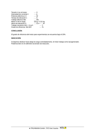 Tensión U en el motor: …. V
Intensidad de corriente I: …. A
Potencia eléctrica U·I: …. W
Tiempo de elevación t: …. S
Trabajo eléctrico We: …. Ws
Masa m de la carga: 110 g = 0,11 kg
Altura de elevación h: …. Cm = …. M
Trabajo mecánico Wm = m.g.h: …. J
Grado de eficiencia: We:Wm …. %
CONCLUSIÓN
El grado de eficiencia del motor para experimentos se encuentra bajo el 20%
INDICACIÓN
Si dejamos deslizar hacia abajo la carga controladamente, el motor trabaja como tacogenerador.
Podemos leer en el voltímetro la tensión de inducción.
 FRUHMANN GmbH, 7372 Karl, Austria
 