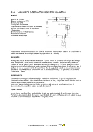 E 6.1 LA CORRIENTE ELÉCTRICA PRODUCE UN CAMPO MAGNÉTICO
Material
Hilo de cobre
1 panel de circuito
1 juego conductores STB
1 interruptor STB
2 manguitos apriete STB
2 pinzas de cocodrilo con clavija de vástagos
1 aguja imantada con rosa de los vientos
Hilo de cobre
1 instumento de medición cables
4 cables de conexión
Fuente de alimentación
Repetiremos el descubrimiento del año 1820: si la corriente eléctrica fluye a través de un condutor se
forma alrededor de él un campo magnético (experimento de Oersted).
CONEXIÓN
Montaje del circuito de acuerdo a la ilustración. Fijamos pinzas de cocodrilo con clavijas de vástagos
a los manguitos A y B de ambas conexiones STB derechas. Fijamos a las pinzas de cocodrilo un
pedazo de hilo de cobre (18cm). Abajo insertamos un conductor recto STB en el panel de circuito y
colocamos encima la brújula con la aguja imantada. Giramos el panel de circuito de tal manera que el
pedazo de hilo se encuentre en la dirección Norte-Sur (la aguja de la brújula se encuentra entonces
paralela al hilo). Utilizamos el amperímetro con el alcance de medida) 1 A. aplicamos una corriente
continua de 3 voltios.
EXPERIMENTO
Cerramos el circuito por un corto tiempo (se trata de un cortocircuito, ya que el hilo posee una
resistencia se encuentre a corta distancia bajo el pedazo de hilo y luego de la misma manera sobre el
mismo. No se deja encendido innecesariamente.
Invertimos la polaridad intercambiando las conexiones a la fuente de tensión y repetimos el
experimento. ¿Cómo se lleva a cabo ahora la desviación?
CONCLUSIÓN
Un conductor por el que fluye la electricidad desvía una aguja imantada de su dirección (dirección
Norte-Sur). La dirección de la desviación depende de la dirección del flujo de corriente y de si la aguja
imantada se encuentra sobre el conductor o abajo del mismo.
 FRUHMANN GmbH, 7372 Karl, Austria
 