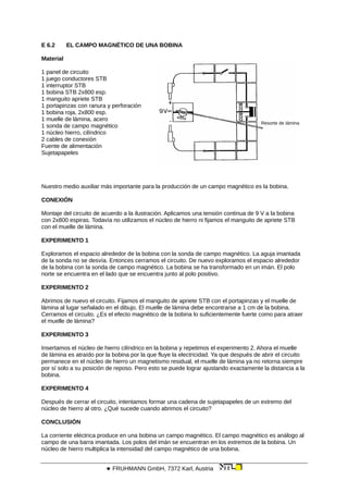 E 6.2 EL CAMPO MAGNÉTICO DE UNA BOBINA
Material
Resorte de lámina
1 panel de circuito
1 juego conductores STB
1 interruptor STB
1 bobina STB 2x800 esp.
1 manguito apriete STB
1 portapinzas con ranura y perforación
1 bobina roja, 2x800 esp.
1 muelle de lámina, acero
1 sonda de campo magnético
1 núcleo hierro, cilíndrico
2 cables de conexión
Fuente de alimentación
Sujetapapeles
Nuestro medio auxiliar más importante para la producción de un campo magnético es la bobina.
CONEXIÓN
Montaje del circuito de acuerdo a la ilustración. Aplicamos una tensión continua de 9 V a la bobina
con 2x800 espiras. Todavía no utilizamos el núcleo de hierro ni fijamos el manguito de apriete STB
con el muelle de lámina.
EXPERIMENTO 1
Exploramos el espacio alrededor de la bobina con la sonda de campo magnético. La aguja imantada
de la sonda no se desvía. Entonces cerramos el circuito. De nuevo exploramos el espacio alrededor
de la bobina con la sonda de campo magnético. La bobina se ha transformado en un imán. El polo
norte se encuentra en el lado que se encuentra junto al polo positivo.
EXPERIMENTO 2
Abrimos de nuevo el circuito. Fijamos el manguito de apriete STB con el portapinzas y el muelle de
lámina al lugar señalado en el dibujo. El muelle de lámina debe encontrarse a 1 cm de la bobina.
Cerramos el circuito. ¿Es el efecto magnético de la bobina lo suficientemente fuerte como para atraer
el muelle de lámina?
EXPERIMENTO 3
Insertamos el núcleo de hierro cilíndrico en la bobina y repetimos el experimento 2. Ahora el muelle
de lámina es atraído por la bobina por la que fluye la electricidad. Ya que después de abrir el circuito
permanece en el núcleo de hierro un magnetismo residual, el muelle de lámina ya no retorna siempre
por sí solo a su posición de reposo. Pero esto se puede lograr ajustando exactamente la distancia a la
bobina.
EXPERIMENTO 4
Después de cerrar el circuito, intentamos formar una cadena de sujetapapeles de un extremo del
núcleo de hierro al otro. ¿Qué sucede cuando abrimos el circuito?
CONCLUSIÓN
La corriente eléctrica produce en una bobina un campo magnético. El campo magnético es análogo al
campo de una barra imantada. Los polos del imán se encuentran en los extremos de la bobina. Un
núcleo de hierro multiplica la intensidad del campo magnético de una bobina.
 FRUHMANN GmbH, 7372 Karl, Austria
 