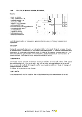 E 6.6 CIRCUITO DE INTERRUPTOR AUTOMÁTICO
Material
Resorte de
lámina
1 panel de circuito
1 juego conductores STB
1 manguito apriete STB
1 interruptor dATB
1 bobina STB 800 espiras
1 bobina azul 800 esp.
2 portapinzas con ranura y perforación
1 muelle de lámina, acero
1 núcleo de hierro
1 clavija de contacto
2 cables de conexión
Fuente de alimentación
Los timbres accionados por pilas y otros aparatos eléctricos poseen el circuito tratado en este
experimento.
CONEXIÓN
Montaje de acuerdo a la ilustración. La bobina (con núcleo de hierro), la clavija de contacto, el muelle
de lámina de acero y el interruptor se encuentran conectados en serie. El muelle de lámina de acero y
el interruptor se encuentran conectados en serie. El muelle de lámina debe encontrarse a unos 7 mm
del núcleo de hierro. Aplicamos 9 V de tensión continua. La clavija de contacto presiona contra el
muelle de lámina, con lo que el circuito eléctrico se mantiene cerrado.
EXPERIMENTO
Cerramos el circuito. El muelle de lámina es atraído por el núcleo de hierro de la bobina, con lo que se
abre el circuito eléctrico. El núcleo de hierro deja libre de nuevo al muelle de lámina, el circuito se
cierra de nuevo. El muelle de lámina podemos fijar una pinza de cocodrilo con clavija de vástagos al
extremo del muelle de lámina.
En el lugar de contacto se forman chispas.
CONCLUSIÓN
Un muelle de lámina con una conexión adecuada puede cerrar y abrir repetidamente un circuito.
 FRUHMANN GmbH, 7372 Karl, Austria
 