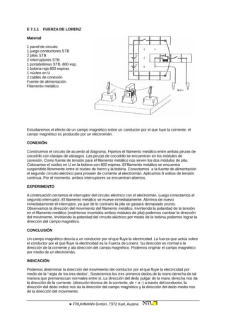 E 7.1.1 FUERZA DE LORENZ
Material
1 panel de circuito
1 juego conductores STB
2 pilas STB
2 interruptores STB
1 portabobinas STB, 800 esp.
1 bobina roja 800 espiras
1 núcleo en U
2 cables de conexión
Fuente de alimentación
Filamento metálico
Estudiaremos el efecto de un campo magnético sobre un conductor por el que fuye la corriente; el
campo magnético es producido por un electroimán.
CONEXIÓN
Construimos el circuito de acuerdo al diagrama. Fijamos el filamento metálico entre ambas pinzas de
cocodrilo con clavijas de vástagos. Las pinzas de cocodrilo se encuentran en los módulos de
conexión. Como fuente de tensión para el filamento metálico nos sirven los dos módulos de pila.
Colocamos el núcleo en U en la bobina con 800 espiras. El filamento metálico se encuentra
suspendido libremente entre el núcleo de hierro y la bobina. Conectamos a la fuente de alimentación
el segundo circuito eléctrico para proveer de corriente al electroimán. Aplicamos 8 voltios de tensión
continua. Por el momento, ambos interruptores se encuentran abiertos.
EXPERIMENTO
A continuación cerramos el interruptor del circuito eléctrico con el electroimán. Luego conectamos el
segundo interruptor. El filamento metálico se mueve inmediatamente. Abrimos de nuevo
inmediatamente el interruptor, ya que de lo contrario la pila se gastará demasiado pronto.
Observamos la dirección del movimiento del filamento metálico. Invirtiendo la polaridad de la tensión
en el filamento metálico (insértense invertidos ambos módulos de pila) podemos cambiar la dirección
del movimiento. Invirtiendo la polaridad del circuito eléctrico por medio de la bobina podemos lograr la
dirección del campo magnético.
CONCLUSIÓN
Un campo magnético desvía a un conductor por el que fluye la electricidad. La fuerza que actúa sobre
el conductor por el que fluye la electricidad es la Fuerza de Lorenz. Su dirección es normal a la
dirección de la corriente y ala dirección del campo magnético. Podemos originar el campo magnético
por medio de un electroimán.
INDICACIÓN
Podemos determinar la dirección del movimiento del conductor por el que fluye la electricidad por
medio de la “regla de los tres dedos”. Sostenemos los tres primeros dedos de la mano derecha de tal
manera que premanezcan normales entre sí. La dirección del dedo pulgar de la mano derecha nos da
la dirección de la corriente (dirección técnica de la corriente, de + a -) a través del conductor, la
dirección del dedo índice nos da la dirección del campo magnético y la dirección del dedo medio nos
dé la dirección del movimiento.
 FRUHMANN GmbH, 7372 Karl, Austria
 
