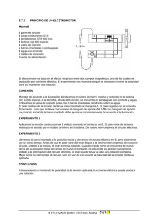 E 7.2 PRINCIPIO DE UN ELCETROMOTOR
Material
1 panel de circuito
1 juego conductores STB
1 portabobinas STB 800 esp.
1 bobina roja 800 espiras
1 vaina de cojinete
2 barras imantadas 1 portaagujas
1 aguja con enchufe
2 cables de conexión
Fuente de alimentación
El electromotor se basa en el efecto recíproco entre dos campos magnéticos, uno de los cuales es
producido por corriente eléctrica. El experimento nos muestra porqué es necesario invertir la polaridad
para así mantener una rotación.
CONEXIÓN
Montaje de acuerdo a la ilustración. Deslizamos el núcleo de hierro masivo y redondo en la bobina
con 2x800 espiras. A la derecha, al lado del circuito, se encuentra el portaaguas con enchufe y aguja.
Colocamos la vaina de cojinete junto con 2 barras imantadas cilíndricas sobre la aguja.
El polo positivo de la tensión continua está conectado al manguito A. El polo negativo no se conecta
firmemente , sino que se lleva con la mano al manguito de apriete del STB con manguito de apriete.
La posición inicial de la barra imantada debe ajustarse constantemente de acuerdo a la ilustración.
EXPERIMENTO 1
Aplicamos la tensión continua (unos 8 voltios) cerrando el contacto en B. El polo norte de la barra
imantada es atraído por el núcleo de hierro en la bobina. De nuevo interrumpimos el circuito eléctrico.
EXPERIMENTO 2
Llevamos la barra imantada a la posición inicial y cerramos el circuito eléctrico en B, pero solamente
por un corto tiempo. Antes de que el polo norte del imán llegue a la bobina interrumpimos de nuevo el
circuito. Debido a la inercia, el imán coninúa rotando. Cuando el polo norte se encuentra de nuevo
cerca de su posición inicial cerramos de nuevo el contacto. El polo norte es atraído nuevamente.
Debido a la interrupción del circuito eléctrico, el imán puede llevar a cabo una rotación completa.
Mejor sería no interrumpir el circuito, sino en vez de eso invertir la polaridad de la tensión continua
aplicada.
CONCLUSIÓN
Interrumpiendo o invirtiendo la polaridad de la tensión aplicada, la corriente eléctrica puede producir
una rotación.
 FRUHMANN GmbH, 7372 Karl, Austria
 
