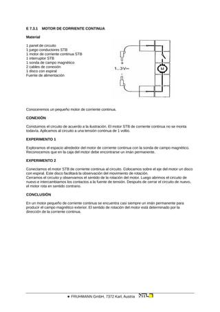 E 7.3.1 MOTOR DE CORRIENTE CONTINUA
Material
1 panel de circuito
1 juego conductores STB
1 motor de corriente continua STB
1 interruptor STB
1 sonda de campo magnético
2 cables de conexión
1 disco con espiral
Fuente de alimentación
Conoceremos un pequeño motor de corriente continua.
CONEXIÓN
Constuimos el circuito de acuerdo a la ilustración. El motor STB de corriente continua no se monta
todavía. Aplicamos al circuito a una tensión continua de 1 voltio.
EXPERIMENTO 1
Exploramos el espacio alrededor del motor de corriente continua con la sonda de campo magnético.
Reconocemos que en la caja del motor debe encontrarse un imán permanente.
EXPERIMENTO 2
Conectamos el motor STB de corriente continua al circuito. Colocamos sobre el eje del motor un disco
con espiral. Este disco facilitará la observación del movimiento de rotación.
Cerramos el circuito y observamos el sentido de la rotación del motor. Luego abrimos el circuito de
nuevo e intercambiamos los contactos a la fuente de tensión. Después de cerrar el circuito de nuevo,
el motor rota en sentido contrario.
CONCLUSIÓN
En un motor pequeño de corriente continua se encuentra casi siempre un imán permanente para
producir el campo magnético exterior. El sentido de rotación del motor está determinado por la
dirección de la corriente continua.
 FRUHMANN GmbH, 7372 Karl, Austria
 