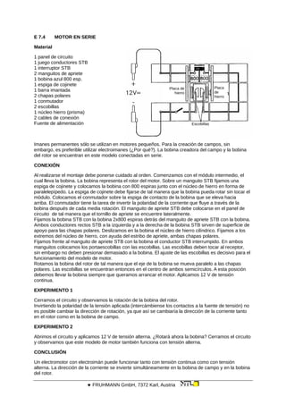 E 7.4 MOTOR EN SERIE
Material
Placa de
hierro
Placa
de
hierro
Escobillas
1 panel de circuito
1 juego conductores STB
1 interruptor STB
2 manguitos de apriete
1 bobina azul 800 esp.
1 espiga de cojinete
1 barra imantada
2 chapas polares
1 conmutador
2 escobillas
1 núcleo hierro (prisma)
2 cables de conexión
Fuente de alimentación
Imanes permanentes sólo se utilizan en motores pequeños. Para la creación de campos, sin
embargo, es preferible utilizar electroimanes (¿Por qué?). La bobina creadora del campo y la bobina
del rotor se encuentran en este modelo conectadas en serie.
CONEXIÓN
Al realizarse el montaje debe ponerse cuidado al orden. Comenzamos con el módulo intermedio, el
cual lleva la bobina. La bobina representa el rotor del motor. Sobre un manguito STB fijamos una
espiga de cojinete y colocamos la bobina con 800 espiras junto con el núcleo de hierro en forma de
paralelepípedo. La espiga de cojinete debe fijarse de tal manera que la bobina pueda rotar sin tocar el
módulo. Colocamos el conmutador sobre la espiga de contacto de la bobina que se eleva hacia
arriba. El conmutador tiene la tarea de invertir la polaridad de la corriente que fluye a través de la
bobina después de cada media rotación. El manguito de apriete STB debe colocarse en el panel de
circuito de tal manera que el tornillo de apriete se encuentre lateralmente.
Fijamos la bobina STB con la bobina 2x800 espiras detrás del manguito de apriete STB con la bobina.
Ambos conductores rectos STB a la izquierda y a la derecha de la bobina STB sirven de superficie de
apoyo para las chapas polares. Deslizamos en la bobina el núcleo de hierro cilíndrico. Fijamos a los
extremos del núcleo de hierro, con ayuda del estribo de apriete, ambas chapas polares.
Fijamos frente al manguito de apriete STB con la bobina el conductor STB interrumpido. En ambos
manguitos colocamos los portaescobillas con las escobillas. Las escobillas deben tocar al receptor,
sin embargo no deben presionar demasiado a la bobina. El ajuste de las escobillas es decisivo para el
funcionamiento del modelo de motor.
Rotamos la bobina del rotor de tal manera que el eje de la bobina se mueva paralelo a las chapas
polares. Las escobillas se encuentran entonces en el centro de ambos semicírculos. A esta posición
debemos llevar la bobina siempre que queramos arrancar el motor. Aplicamos 12 V de tensión
continua.
EXPERIMENTO 1
Cerramos el circuito y observamos la rotación de la bobina del rotor.
Invirtiendo la polaridad de la tensión aplicada (intercámbiense los contactos a la fuente de tensión) no
es posible cambiar la dirección de rotación, ya que así se cambiaría la dirección de la corriente tanto
en el rotor como en la bobina de campo.
EXPERIMENTO 2
Abrimos el circuito y aplicamos 12 V de tensión alterna. ¿Rotará ahora la bobina? Cerramos el circuito
y observamos que este modelo de motor también funciona con tensión alterna.
CONCLUSIÓN
Un electromotor con electroimán puede funcionar tanto con tensión continua como con tensión
alterna. La dirección de la corriente se invierte simultáneamente en la bobina de campo y en la bobina
del rotor.
 FRUHMANN GmbH, 7372 Karl, Austria
 