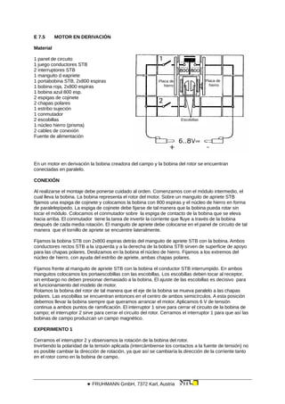 E 7.5 MOTOR EN DERIVACIÓN
Material
Placa de
hierro
Placa de
hierro
Escobillas
1 panel de circuito
1 juego conductores STB
2 interruptores STB
1 manguito d eapriete
1 portabobina STB, 2x800 espiras
1 bobina roja, 2x800 espiras
1 bobina azul 800 esp.
2 espigas de cojinete
2 chapas polares
1 estribo sujeción
1 conmutador
2 escobillas
1 núcleo hierro (prisma)
2 cables de conexión
Fuente de alimentación
En un motor en derivación la bobina creadora del campo y la bobina del rotor se encuentran
conectadas en paralelo.
CONEXIÓN
Al realizarse el montaje debe ponerse cuidado al orden. Comenzamos con el módulo intermedio, el
cual lleva la bobina. La bobina representa el rotor del motor. Sobre un manguito de apriete STB
fijamos una espiga de cojinete y colocamos la bobina con 800 espiras y el núcleo de hierro en forma
de paralelepípedo. La espiga de cojinete debe fijarse de tal manera que la bobina pueda rotar sin
tocar el módulo. Colocamos el conmutador sobre la espiga de contacto de la bobina que se eleva
hacia arriba. El conmutador tiene la tarea de invertir la corriente que fluye a través de la bobina
después de cada media rotación. El manguito de apriete debe colocarse en el panel de circuito de tal
manera que el tornillo de apriete se encuentre lateralmente.
Fijamos la bobina STB con 2x800 espiras detrás del manguito de apriete STB con la bobina. Ambos
conductores rectos STB a la izquierda y a la derecha de la bobina STB sirven de superficie de apoyo
para las chapas polares. Deslizamos en la bobina el núcleo de hierro. Fijamos a los extremos del
núcleo de hierro, con ayuda del estribo de apriete, ambas chapas polares.
Fijamos frente al manguito de apriete STB con la bobina el conductor STB interrumpido. En ambos
manguitos colocamos los portaescobillas con las escobillas. Los escobillas deben tocar al receptor,
sin embargo no deben presionar demasiado a la bobina. El ajuste de las escobillas es decisivo para
el funcionamiento del modelo de motor.
Rotamos la bobina del rotor de tal manera que el eje de la bobina se mueva paralelo a las chapas
polares. Las escobillas se encuentran entonces en el centro de ambos semicírculos. A esta posición
debemos llevar la bobina siempre que queramos arrancar el motor. Aplicamos 6 V de tensión
continua a ambos puntos de ramificación. El interruptor 1 sirve para cerrar el circuito de la bobina de
campo; el interruptor 2 sirve para cerrar el circuito del rotor. Cerramos el interruptor 1 para que así las
bobinas de campo produzcan un campo magnético.
EXPERIMENTO 1
Cerramos el interruptor 2 y observamos la rotación de la bobina del rotor.
Invirtiendo la polaridad de la tensión aplicada (intercámbiense los contactos a la fuente de tensión) no
es posible cambiar la dirección de rotación, ya que así se cambiaría la dirección de la corriente tanto
en el rotor como en la bobina de campo.
 FRUHMANN GmbH, 7372 Karl, Austria
 