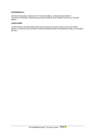 EXPERIMENTO 2
Abrimos el interruptor y aplicamos 12 V de tensión alterna. ¿Rotará ahora la bobina?
Cerramos el interruptor y observamos que este modelo de motor también funciona con corriente
alterna.
CONCLUSIÓN
Un electromotor con electroimán puede funcionar tanto con tensión continua como con tensión
alterna. La dirección de la corriente se invierte simultáneamente en la bobina de campo y en la bobina
del rotor.
 FRUHMANN GmbH, 7372 Karl, Austria
 