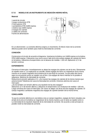 E 7.6 MODELO DE UN INSTRUMENTO DE MEDICIÓN HIERRO MÓVIL
Material
1 panel de circuito
1 juego conductores STB
2 interruptores STB
1 portabobina STB 2x800 espiras
1 bobina roja 2x800 espiras
2 espigas de cojinete
2 cables de conexión
Fuente de alimentación
En un electromotor. La corriente eléctrica origina un movimiento. El efecto motor de la corriente
eléctrica puede servir también para medir la intensidad de corriente.
CONEXIÓN
Construimos el circuito de acuerdo al diagrama. Insertamos la bobina con 2x800 espiras en la bobina
STB 2x800 espiras. Colocamos muy cerca una al lado de la otra ambas espigas de cojinete de hierro
en la bobina. Utilizamos el amperímetro con el alcance de medida = 100 mA. Aplicamos 12 V de
tensión continua.
EXPERIMENTO
Cerramos el interruptor. Inmediatamente se alejan las espigas de cojinete una de la otra. Obviamente
se repelen entre sí. La explicación es sencilla: ambas espigas de hierro se magnetizan de la misma
manera en el campo magnético de la bobina por la que fluye la corriente. Ya que polos del mismo
signo se encuentran juntos se repelen uno al otro. Las espigas de hierro intentan en lo posible el
separarse. Medimos la intensidad de corriente.
Reducimos la tensión aplicada a 6 V. ¿Se mueven las espigas de cojinete de la misma manera que
anteriormente? Medimos de nuevo la intensidad de corriente. Entonces abrimos de nuevo el
interruptor.
¿Se da también con tensión alterna una repulsión de las dos espigas?
Aplicamos 12 V de tesnión alterna y utilizamos el amperímetro con el alcance de medida = 100 mA.
Luego cerramos de nuevo el interruptor. De nuevo se alejan una de la otra las espigas de cojinete. El
campo magnético cambiante magnetiza las espigas de cojinete también de la misma forma.
CONCLUSIÓN
Ya que la corriente eléctrica en una bobina crea un campo magnético, espigas de hierro situadas una
al lado de la otra en la bobina se magnetizan de la misma manera y por lo tanto se repelen entre sí.
La intensidad de la repulsión depende de la intensidad de corriente. De acuerdo a este principio es
posible medir la intensidad de corriente.
 FRUHMANN GmbH, 7372 Karl, Austria
 