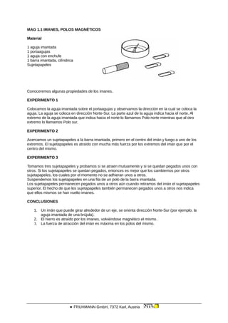 MAG 1.1 IMANES, POLOS MAGNÉTICOS
Material
1 aguja imantada
1 portaagujas
1 aguja con enchufe
1 barra imantada, cilíndrica
Sujetapapeles
Conoceremos algunas propiedades de los imanes.
EXPERIMENTO 1
Colocamos la aguja imantada sobre el portaagujas y observamos la dirección en la cual se coloca la
aguja. La aguja se coloca en dirección Norte-Sur. La parte azul de la aguja indica hacia el norte. Al
extremo de la aguja imantada que indica hacia el norte lo llamamos Polo norte mientras que al otro
extremo lo llamamos Polo sur.
EXPERIMENTO 2
Acercamos un sujetapapeles a la barra imantada, primero en el centro del imán y luego a uno de los
extremos. El sujetapapeles es atraído con mucha más fuerza por los extremos del imán que por el
centro del mismo.
EXPERIMENTO 3
Tomamos tres sujetapapeles y probamos si se atraen mutuamente y si se quedan pegados unos con
otros. Si los sujetapapeles se quedan pegados, entonces es mejor que los cambiemos por otros
sujetapapeles, los cuales por el momento no se adhieran unos a otros.
Suspendemos los sujetapapeles en una fila de un polo de la barra imantada.
Los sujetapapeles permanecen pegados unos a otros aún cuando retiramos del imán el sujetapapeles
superior. El hecho de que los sujetapapeles también permanecen pegados unos a otros nos indica
que ellos mismos se han vuelto imanes.
CONCLUSIONES
1. Un imán que puede girar alrededor de un eje, se orienta dirección Norte-Sur (por ejemplo, la
aguja imantada de una brújula).
2. El hierro es atraído por los imanes, volviéndose magnético el mismo.
3. La fuerza de atracción del imán es máxima en los polos del mismo.
 FRUHMANN GmbH, 7372 Karl, Austria
 