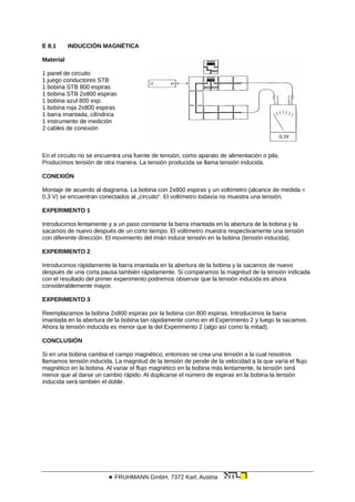 E 8.1 INDUCCIÓN MAGNÉTICA
Material
1 panel de circuito
1 juego conductores STB
1 bobina STB 800 espiras
1 bobina STB 2x800 espiras
1 bobina azul 800 esp.
1 bobina roja 2x800 espiras
1 barra imantada, cilíndrica
1 instrumento de medición
2 cables de conexión
En el circuito no se encuentra una fuente de tensión, como aparato de alimentación o pila.
Producimos tensión de otra manera. La tensión producida se llama tensión inducida.
CONEXIÓN
Montaje de acuerdo al diagrama. La bobina con 2x800 espiras y un voltímetro (alcance de medida =
0,3 V) se encuentran conectados al „circuito“. El voltímetro todavía no muestra una tensión.
EXPERIMENTO 1
Introducimos lentamente y a un paso constante la barra imantada en la abertura de la bobina y la
sacamos de nuevo después de un corto tiempo. El voltímetro muestra respectivamente una tensión
con diferente dirección. El movimiento del imán induce tensión en la bobina (tensión inducida).
EXPERIMENTO 2
Introducimos rápidamente la barra imantada en la abertura de la bobina y la sacamos de nuevo
después de una corta pausa también rápidamente. Si comparamos la magnitud de la tensión indicada
con el resultado del primer experimento podremos observar que la tensión inducida es ahora
considerablemente mayor.
EXPERIMENTO 3
Reemplazamos la bobina 2x800 espiras por la bobina con 800 espiras. Introducimos la barra
imantada en la abertura de la bobina tan rápidamente como en el Experimento 2 y luego la sacamos.
Ahora la tensión inducida es menor que la del Experimento 2 (algo así como la mitad).
CONCLUSIÓN
Si en una bobina cambia el campo magnético, entonces se crea una tensión a la cual nosotros
llamamos tensión inducida. La magnitud de la tensión de pende de la velocidad a la que varía el flujo
magnético en la bobina. Al variar el flujo magnético en la bobina más lentamente, la tensión será
menor que al darse un cambio rápido. Al duplicarse el número de espiras en la bobina la tensión
inducida será también el doble.
 FRUHMANN GmbH, 7372 Karl, Austria
 