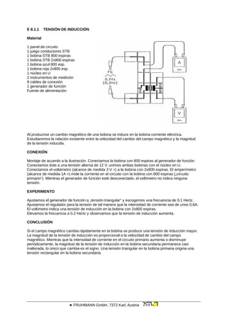 E 8.1.1 TENSIÓN DE INDUCCIÓN
Material
1 panel de circuito
1 juego conductores STB
1 bobina STB 800 espiras
1 bobina STB 2x800 espiras
1 bobina azul 800 esp.
1 bobina roja 2x800 esp.
1 núcleo en U
2 instrumentos de medición
8 cables de conexión
1 generador de función
Fuente de alimentación
Al producirse un cambio magnético de una bobina se induce en la bobina corriente eléctrica.
Estudiaremos la relación existente entre la velocidad del cambio del campo magnético y la magnitud
de la tensión inducida.
CONEXIÓN
Montaje de acuerdo a la ilustración. Conectamos la bobina con 800 espiras al generador de función.
Conectamos éste a una tensión alterna de 12 V. unimos ambas bobinas con el núcleo en U.
Conectamos el voltámetro (alcance de medida 3 V =) a la bobina con 2x800 espiras. El amperímetro
(alcance de medida 1A =) mide la corriente en el circuito con la bobina con 800 espiras („circuito
primario“). Mientras el generador de función esté desconectado, el voltímetro no indica ninguna
tensión.
EXPERIMENTO
Ajustamos el generador de función a „tensión triangular“ y escogemos una frecuencia de 0,1 Hertz.
Ajustamos el regulador para la tensión de tal manera que la intensidad de corriente sea de unos 0,6A.
El voltímetro indica una tensión de inducción en la bobina con 2x800 espiras.
Elevamos la frecuencia a 0,2 Hertz y observamos que la tensión de inducción aumenta.
CONCLUSIÓN
Si el campo magnético cambia rápidamente en la bobina se produce una tensión de inducción mayor.
La magnitud de la tensión de inducción es proporcional a la velocidad de cambio del campo
magnético. Mientras que la intensidad de corriente en el circuito primario aumenta o disminuye
periódicamente, la magnitud de la tensión de inducción en la bobina secundaria permanece casi
inalterada, lo único que cambia es el signo. Una tensión triangular en la bobina primaria origina una
tensión rectangular en la bobina secundaria.
 FRUHMANN GmbH, 7372 Karl, Austria
 