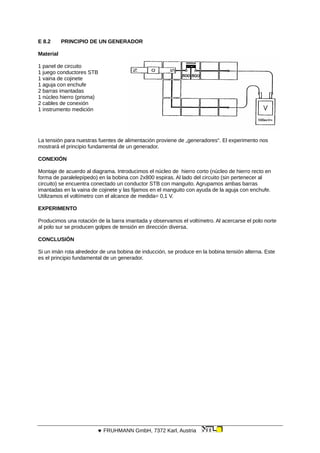 E 8.2 PRINCIPIO DE UN GENERADOR
Material
1 panel de circuito
1 juego conductores STB
1 vaina de cojinete
1 aguja con enchufe
2 barras imantadas
1 núcleo hierro (prisma)
2 cables de conexión
1 instrumento medición
La tensión para nuestras fuentes de alimentación proviene de „generadores“. El experimento nos
mostrará el principio fundamental de un generador.
CONEXIÓN
Montaje de acuerdo al diagrama. Introducimos el núcleo de hierro corto (núcleo de hierro recto en
forma de paralelepípedo) en la bobina con 2x800 espiras. Al lado del circuito (sin pertenecer al
circuito) se encuentra conectado un conductor STB con manguito. Agrupamos ambas barras
imantadas en la vaina de cojinete y las fijamos en el manguito con ayuda de la aguja con enchufe.
Utilizamos el voltímetro con el alcance de medida= 0,1 V.
EXPERIMENTO
Producimos una rotación de la barra imantada y observamos el voltímetro. Al acercarse el polo norte
al polo sur se producen golpes de tensión en dirección diversa.
CONCLUSIÓN
Si un imán rota alrededor de una bobina de inducción, se produce en la bobina tensión alterna. Este
es el principio fundamental de un generador.
 FRUHMANN GmbH, 7372 Karl, Austria
 