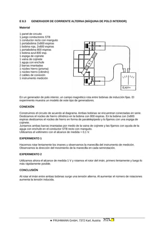 E 8.3 GENERADOR DE CORRIENTE ALTERNA (MÁQUINA DE POLO INTERIOR)
Material
1 panel de circuito
1 juego conductores STB
1 conductor recto con manguito
1 portabobina 2x800 espiras
1 bobina roja, 2x800 espiras
1 portabobina 800 espiras
1 bobina azul 800 esp.
1 espiga de cojinete
1 vaina de cojinete
1 aguja con enchufe
2 barras imantadas
1 núcleo hierro (prisma)
1 núcleo hierro (cilindro)
2 cables de conexión
1 instrumento medición
En un generador de polo interior, un campo magnético rota entre bobinas de inducción fijas. El
experimento muestra un modelo de este tipo de generadores.
CONEXIÓN
Construimos el circuito de acuerdo al diagrama. Ambas bobinas se encuentran conectadas en serie.
Deslizamos el núcleo de hierro cilíndrico en la bobina con 800 espiras. En la bobina con 2x800
espiras deslizamos el núcleo de hierro en forma de paralelepípedo y lo fijamos con una espiga de
cojinete.
Juntamos ambas barras imantadas por medio de la vaina de cojinete y las fijamos con ayuda de la
aguja con enchufe en el conductor STB recto con manguito.
Utilizamos el voltímetro con el alcance de medida = 0,1 V.
EXPERIMENTO 1
Hacemos rotar lentamente los imanes y observamos la manecilla del instrumento de medición.
Observamos la dirección del movimiento de la manecilla en cada semirotación.
EXPERIMENTO 2
Utilizamos ahora el alcance de medida 1 V y rotamos el rotor del imán, primero lentamente y luego lo
más rápidamente posible.
CONCLUSIÓN
Al rotar el imán entre ambas bobinas surge una tensión alterna. Al aumentar el número de rotaciones
aumenta la tensión inducida.
 FRUHMANN GmbH, 7372 Karl, Austria
 