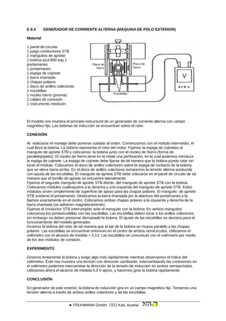 E 8.4 GENERADOR DE CORRIENTE ALTERNA (MÁQUINA DE POLO EXTERIOR)
Material
1 panel de circuito
1 juego conductores STB
2 manguitos de apriete
1 bobina azul 800 esp.1
portaimanes
1 portaimanes
1 espiga de cojinete
1 barra imantada
2 chapas polares
1 disco de anillos colectores
2 escobillas
1 núcleo hierro (prisma)
2 cables de conexión
1 instrumento medición
Placa de
hierro
Placa de
hierro
Escobillas
El modelo nos muestra el principio estructural de un generador de corriente alterna con campo
magnético fijo. Las bobinas de inducción se encuentran sobre el rotor.
CONEXIÓN
Al realizarse el montaje debe ponerse cuidado al orden. Comenzamos con el módulo intermedio, el
cual lleva la bobina. La bobina representa el rotor del motor. Fijamos la espiga de cojinetes al
manguito de apriete STB y colocamos la bobina junto con el núcleo de hierro (forma de
paralelepípedo). El núcleo de hierro tiene en la mitad una perforación, en la cual podemos introducir
la espiga de cojinete. La espiga de cojinete debe fijarse de tal manera que la bobina pueda rotar sin
tocar el módulo. Colocamos el disco de anillos colectores sobre la espiga de contacto de la bobina
que se eleva hacia arriba. En el disco de anillos colectores tomaremos la tensión alterna producida
con ayuda de las escobillas. El manguito de apriete STB debe colocarse en el panel de circuito de tal
manera que el tornillo de apriete se encuentre lateralmente.
Fijamos el segundo manguito de apriete STB detrás del manguito de apriete STB con la bobina.
Colocamos módulos cualesquiera a la derecha y a la izquierda del manguito de apriete STB. Estos
módulos sirven simplemente de superficie de apoyo para las chapas polares. El manguito de apriete
STB sostiene el portaimanes. Deslizamos la barra imantada por la abertura del portaimanes y la
fijamos exactamente en el centro. Colocamos ambas chapas polares a la izquierda y derecha de la
barra imantada (se adhieren magnéticamente).
Fijamos el conductor STB interrumpido ante el manguito con la bobina. En ambos manguitos
colocamos los portaescobillas con las escobillas. Las escobillas deben tocar a los anillos colectores,
sin embargo no deben presionar demasiado la bobina. El ajuste de las escobillas es decisivo para el
funcionamiento del modelo generador.
Giramos la bobina del rotor de tal manera que el eje de la bobina se mueva paralelo a las chapas
polares. Las escobillas se encuentran entonces en el centro de ambos semicírculos. Utilizamos el
voltímetro con el alcance de medida = 0,1V. Las escobillas se comunican con el voltímetro por medio
de los dos módulos de contacto.
EXPERIMENTO
Giramos lentamente la bobina y luego algo más rápidamente mientras observamos el índice del
voltímetro. Éste nos muestra una tensión con dirección cambiante. Intercambiando las conexiones en
el voltímetro podemos intercambiar la dirección de la tensión de inducción en ambos semiperíodos.
Utilizamos ahora el alcance de medida 0,3 V aprox. y hacemos girar la bobina rápidamente.
CONCLUSIÓN
En generador de polo exterior, la bobina de inducción gira en un campo magnético fijo. Tomamos una
tensión alterna a través de ambos anillos colectores y de las escobillas.
 FRUHMANN GmbH, 7372 Karl, Austria
 