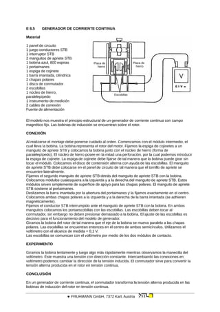 E 8.5 GENERADOR DE CORRIENTE CONTINUA
Material
Placa de
hierro
Placa de
hierro
Escobillas
1 panel de circuito
1 juego conductores STB
1 interruptor STB
2 manguitos de apriete STB
1 bobina azul, 800 espiras
1 portaimanes
1 espiga de cojinete
1 barra imantada, cilíndrica
2 chapas polares
1 disco de conmutador
2 escobillas
1 núcleo de hierro,
paralelepípedo
1 instrumento de medición
2 cables de conexión
Fuente de alimentación
El modelo nos muestra el principio estructural de un generador de corriente continua con campo
magnético fijo. Las bobinas de inducción se encuentran sobre el rotor.
CONEXIÓN
Al realizarse el montaje debe ponerse cuidado al orden. Comenzamos con el módulo intermedio, el
cual lleva la bobina. La bobina representa el rotor del motor. Fijamos la espiga de cojinetes a un
manguito de apriete STB y colocamos la bobina junto con el núcleo de hierro (forma de
paralelepípedo). El núcleo de hierro posee en la mitad una perforación, por la cual podemos introducir
la espiga de cojinete. La espiga de cojinete debe fijarse de tal manera que la bobina puede girar sin
tocar el módulo. Colocamos el disco de contensión alterna con ayuda de las escobillas. El manguito
de apriete STB debe colocarse en el panel de circuito de tal manera que el tornillo de apriete se
encuentre lateralmente.
Fijamos el segundo manguito de apriete STB detrás del manguito de apriete STB con la bobina.
Colocamos módulos cualesquiera a la izquierda y a la derecha del manguito de apriete STB. Estos
módulos sirven simplemente de superficie de apoyo para las chapas polares. El manguito de apriete
STB sostiene al portaimanes.
Deslizamos la barra imantada por la abertura del portaimanes y la fijamos exactamente en el centro.
Colocamos ambas chapas polares a la izquierda y a la derecha de la barra imantada (se adhieren
magnéticamente).
Fijamos el conductor STB interrumpido ante el manguito de apriete STB con la bobina. En ambos
manguitos colocamos los portaescobillas con las escobillas. Las escobillas deben tocar al
conmutador, sin embargo no deben presionar demasiado a la bobina. El ajuste de las escobillas es
decisivo para el funcionamiento del modelo de generador.
Giramos la bobina del rotor de tal manera que el eje de la bobina se mueva paralelo a las chapas
polares. Las escobillas se encuentran entonces en el centro de ambos semicírculos. Utilizamos el
voltímetro con el alcance de medida = 0,1 V.
Las escobillas se comunican con el voltímetro por medio de los dos módulos de contacto.
EXPERIMENTO
Giramos la bobina lentamente y luego algo más rápidamente mientras observamos la manecilla del
voltímetro. Éste muestra una tensión con dirección constante. Intercambiando las conexiones en
voltímetro podemos cambiar la dirección de la tensión inducida. El conmutador sirve para convertir la
tensión alterna producida en el rotor en tensión continua.
CONCLUSIÓN
En un generador de corriente continua, el conmutador transforma la tensión alterna producida en las
bobinas de inducción del rotor en tensión continua.
 FRUHMANN GmbH, 7372 Karl, Austria
 