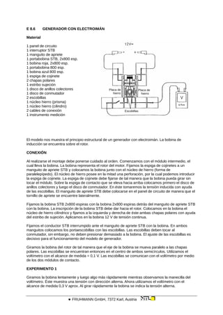 E 8.6 GENERADOR CON ELECTROIMÁN
Material
Placa de
hierro
Placa de
hierro
Escobillas
1 panel de circuito
1 interruptor STB
1 manguito de apriete
1 portabobina STB, 2x800 esp.
1 bobina roja, 2x800 esp.
1 portabobina 800 esp.
1 bobina azul 800 esp.
1 espiga de cojinete
2 chapas polares
1 estribo sujeción
1 disco de anillos colectores
1 disco de conmutador
2 escobillas
1 núcleo hierro (prisma)
1 núcleo hierro (cilindro)
2 cables de conexión
1 instrumento medición
El modelo nos muestra el principio estructural de un generador con electroimán. La bobina de
inducción se encuentra sobre el rotor.
CONEXIÓN
Al realizarse el montaje debe ponerse cuidado al orden. Comenzamos con el módulo intermedio, el
cual lleva la bobina. La bobina representa el rotor del motor. Fijamos la espiga de cojinetes a un
manguito de apriete STB y colocamos la bobina junto con el núcleo de hierro (forma de
paralelepípedo). El núcleo de hierro posee en la mitad una perforación, por la cual podemos introducir
la espiga de cojinete. La espiga de cojinete debe fijarse de tal manera que la bobina pueda girar sin
tocar el módulo. Sobre la espiga de contacto que se eleva hacia arriba colocamos primero el disco de
anillos colectores y luego el disco de conmutador. En éste tomaremos la tensión inducida con ayuda
de las escobillas. El manguito de apriete STB debe colocarse en el panel de circuito de manera que el
tornillo de apriete se encuentre lateralmente.
Fijamos la bobina STB 2x800 espiras con la bobina 2x800 espiras detrás del manguito de apriete STB
con la bobina. La inscripción de la bobina STB debe dar hacia el rotor. Colocamos en la bobina el
núcleo de hierro cilíndrico y fijamos a la izquierda y derecha de éste ambas chapas polares con ayuda
del estribo de sujeción. Aplicamos en la bobina 12 V de tensión continua.
Fijamos el conductor STB interrumpido ante el manguito de apriete STB con la bobina. En ambos
manguitos colocamos los portaescobillas con las escobillas. Las escobillas deben tocar al
conmutador, sin embargo, no deben presionar demasiado a la bobina. El ajuste de las escobillas es
decisivo para el funcionamiento del modelo de generador.
Giramos la bobina del rotor de tal manera que el eje de la bobina se mueva paralelo a las chapas
polares. Las escobillas se encuentran entonces en el centro de ambos semicírculos. Utilizamos el
voltímetro con el alcance de medida = 0,1 V. Las escobillas se comunican con el voltímetro por medio
de los dos módulos de contacto.
EXPERIMENTO 1
Giramos la bobina lentamente y luego algo más rápidamente mientras observamos la manecilla del
voltímetro. Éste muestra una tensión con dirección alterna. Ahora utilizamos el voltímetro con el
alcance de medida 0,3 V aprox. Al girar rápidamente la bobina se indica la tensión alterna.
 FRUHMANN GmbH, 7372 Karl, Austria
 