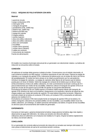 E 8.6.1 MÁQUINA DE POLO INTERIOR CON IMÁN
Material
Placa de
hierro
Placa de
hierro
Escobillas
1 panel de circuito
1 juego conductores STB
1 interruptor STB
1 manguito de apriete
1 portabobina STB, 2x800 esp.
1 bobina roja, 2x800 esp.
1 bobina azul 800 esp.
1 espiga de cojinete
2 chapas polares
1 estribo sujeción
1 disco de anillos colectores
1 disco de anillos colectores
1 disco de conmutador
2 escobillas
1 núcleo hierro (prisma)
1 núcleo hierro (cilindro)
2 cables de conexión
1 instrumento de medición
Fuente de alimentación
El modelo nos muestra el principio estructural de un generador con electroimán rotativo. La bobina de
inducción se encuentra sobre el estato.
CONEXIÓN
Al realizarse el montaje debe ponerse cuidado al orden. Comenzamos con el módulo intermedio, el
cual contiene la bobina con 800 espiras. La bobina representa el rotor del motor. Fijamos la espiga de
cojinetes a un manguito de apriete STB y colocamos la bobina junto con el núcleo de hierro (en forma
de paralelepípedo). El núcleo de hierro posee en la mitad una perforación por la cual podemos
introducir la espiga de cojinetes. La espiga de cojinetes debe fijarse de tal manera que la bobina
pueda girar sin tocar el módulo. Sobre las espigas de contacto de la bobina que se elevan hacia
arriba enchufamos el disco de anillos colectores. En éste suministramos la tensión continua de 8 V
para el electroimán por medio de las escobillas. Debemos colocar el manguito de apriete STB en el
panel de circuito de tal manera que el tornillo de apriete se encuentre lateralmente.
Enchufamos la bobina STB con 2x800 espiras y la bobina 2x800 espiras detrás del manguito de
apriete STB cilíndrico de hierro en la bobina y aseguramos a la izquierda y derecha de aquel las dos
chapas polares por medio del estribo de sujeción. En esta bobina inducimos la tensión. Debemos
enchufar al lado de la bobina el conductor STB recto y el contacto STB y conectarlos al voltímetro
(alcance de medida 0,1V=).
Enchufamos el conductor STB interrumpido frente al manguito de apriete STB con la bobina. En
ambos manguitos colocamos los portaescobillas con las escobillas. Las escobillas deben tocar los
anillos colectores, sin embargo, no deben presionar demasiado a la bobina. El ajuste de las escobillas
es decisivo para el funcionamiento del modelo de generador.
EXPERIMENTO
Cerramos el interruptor y giramos lentamente la bobina; luego giramos la bobina algo más rápido y
observamos la aguja del voltímetro. Se indica una tensión con dirección alterna.
Utilizamos ahora el voltímetro con el alcance de medida 0,3 V aprox. Al girar la bobina rápidamente
se indica una tensión alterna.
CONCLUSIÓN
En un generador de corriente alterna la tensión de inducción es tomada casi siempre del estator. El
rotor posee el electroimán al cual se le suministra tensión continua.
 FRUHMANN GmbH, 7372 Karl, Austria
 