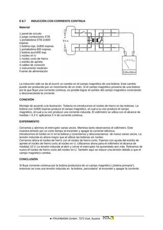 E 8.7 INDUCCIÓN CON CORRIENTE CONTINUA
Material
1 panel de circuito
1 juego conductores STB
1 portabobina STB 2x800
espiras
1 bobina roja, 2x800 espiras
1 portabobina 800 espiras
1 bobina azul 800 esp.
1 núcleo en U
1 núcleo corto de hierro
1 estribo de apriete
4 cables de conexión
1 instrumento medición
Fuente de alimentación
La inducción sólo se da al ocurrir un cambio en el campo magnético de una bobina. Este cambio
puede ser producido por un movimiento de un imán. Si el campo magnético proviene de una bobina
por la que fluye una corriente continua, es posible lograr el cambio del campo magnético conectando
o desconectando la corriente.
CONEXIÓN
Montaje de acuerdo a la ilustración. Todavía no introducimos el núcleo de hierro en las bobinas. La
bobina con 2x800 espiras produce el campo magnético, el cual a su vez produce el campo
magnético, el cual a su vez produce una corriente inducida. El voltímetro se utiliza con el alcance de
medida = 0,3 V. aplicamos 5 V de corriente continua.
EXPERIMENTO
Cerramos y abrimos el interruptor varias veces. Mientras tanto observamos el voltímetro. Este
muestra tensión por un corto tiempo al encender y apagar la corriente eléctrica.
Introducimos el núcleo en U en la bobina y conectamos y desconectamos de nuevo varias veces. La
tensión inducida es ahora mayor que al utilizar las bobinas sin núcleo.
Cerramos ahora el núcleo de hierro con el núcleo de hierro corto. Fijamos con ayuda del estribo de
apriete el núcleo de hierro corto al núcleo en U. Utilizamos ahora para el voltímetro el alcance de
medida) 10 V. La tensión inducida al abrir y cerrar el interruptor ha aumentado aún más. Retiramos de
nuevo el núcleo de hierro corto del núcleo en U. También aquí se induce una tensión debido a que el
campo magnético cambia.
CONCLUSIÓN
Si fluye corriente continua por la bobina productora de un campo magnético („bobina primaria“),
entonces se crea una tensión inducida en la bobina „secundaria“ al encender y apagar la corriente.
 FRUHMANN GmbH, 7372 Karl, Austria
 