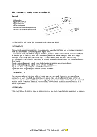 MAG 1.2 INTERACCIÓN DE POLOS MAGNÉTICOS
Material
1 portaagujas
1 aguja con enchufe
1 aguja imantada
2 barras imantadas
1 pie soporte para barra imantada
1 pie soporte para barra imantada
Estudiaremos el efecto que dos imanes tienen el uno sobre el otro.
EXPERIMENTO
Colocamos la aguja imantada sobre el portaagujas y aguardamos hasta que se coloque en posición
Norte-Sur. El extremo azul de la aguja es el polo norte.
Acercamos la barra imantada a la aguja imantada. Mientras tanto sostenemos la barra imantada de
tal manera que la parte roja de la barra imantada (polo norte) dé hacia el polo norte de la aguja
imantada; entonces le damos vuelta al imán y lo acercamos con el otro lado. Repetimos el
procedimiento con el otro polo magnético de la aguja imantada. Anotamos los efectos de las fuerzas
observados:
El polo norte de la aguja y el polo norte de la barra imantada se repelen uno al otro.
El polo norte de la aguja y el polo sur de la barra imantada……
El polo sur de la aguja y el polo sur de la barra imantada ……
El polo sur de la aguja y el polo norte de la barra imantada ……
EXPERIMENTO 2
Colocamos una barra imantada sobre el pie de soporte, colocando éste sobre la masa. Ahora
acercamos la barra imantada que se encuentra sobre el pie a la otra barra imantada; primero la
acercamos con el polo magnético del mismo signo y luego con el polo de distinto signo. El pie con el
imán se alejan. Probamos todas las posibilidades y comparamos las observaciones hechas en el
primer experimento.
CONCLUSIÓN
Polos magnéticos de distinto signo se atraen mientras que polo magnéticos de igual signo se repelen.
 FRUHMANN GmbH, 7372 Karl, Austria
 