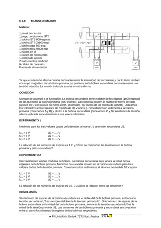 E 8.8 TRANSFORMADOR
Material
1 panel de circuito
1 juego conductores STB
1 bobina STB 800 espiras
1 bobina STB 2x800 esp.
1 bobina azul 800 esp.
1 bobina roja 2x800 esp.
1 núcleo en U
1 núcleo de hierro corto
1 estribo de apriete
2 instrumentos medición
6 cables de conexión
Fuente de alimentación
Ya que con tensión alterna cambia constantemente la intensidad de la corriente y por lo tanto también
el campo magnético de la bobina primaria, se produce en la bobina secundaria constantemente una
tensión inducida. La tensión inducida es una tensión alterna.
CONEXIÓN
Montaje de acuerdo a la ilustración. La bobina secundaria tiene el doble de las espiras (1600 espiras)
de las que tiene la bobina primaria (800 espiras). Las bobinas poseen el núcleo de hierro cerrado
(núcleo en U con núcleo de hierro corto, sostenidos por medio de un estribo de apriete). Utilizamos
los voltímetros con el alcance de medida de 30 V aprox.). Conectamos un voltímetro a la bobina
primaria (conexiones A y B) y el otro a la bobina secundaria (conexiones C y D). Ajustamos la tensión
alterna aplicada sucesivamente a tres valores distintos.
EXPERIMENTO 1
Medimos para los tres valores dados de la tensión primaria U1 la tensión secundaria U2:
U1 = 3 V U2 = …. V
U1 = 6 V U2 = …. V
U1 = 9 V U2 = …. V
La relación de los números de espiras es 1:2. ¿Cómo se comportan las tensiones en la bobina
primaria y en la secundaria?
EXPERIMENTO 2
Intercambiamos ambos módulos de bobina. La bobina secundaria tiene ahora la mitad de las
espirales de la bobina primaria. Medimos de nuevo la tensión en la bobina secundaria para tres
valores dados de la tensión primaria. Conectamos los voltímetros al alcance de medida 10 V aprox.
U1 = 3 V U2 = …. V
U1 = 6 V U2 = …. V
U1 = 9 V U2 = …. V
La relación de los números de espiras es 2:1. ¿Cuál es la relación entre las tensiones?
CONCLUSIÓN
Si el número de espiras de la bobina secundaria es el doble del de la bobina primaria, entonces la
tensión secundaria U2 es siempre el doble de la tensión primaria U1. Si el número de espiras de la
bobina secundaria es la mitad del de la bobina primaria, entonces la tensión secundaria U2 es la
mitad de la tensión primaria U1. Las tensiones de las bobinas primaria y secundaria se comportan
entre sí como los números de espiras de las bobinas respectivas.
 FRUHMANN GmbH, 7372 Karl, Austria
 
