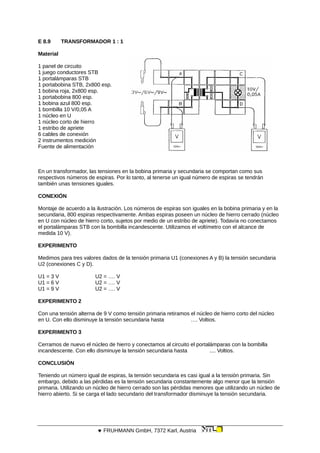 E 8.9 TRANSFORMADOR 1 : 1
Material
1 panel de circuito
1 juego conductores STB
1 portalámparas STB
1 portabobina STB, 2x800 esp.
1 bobina roja, 2x800 esp.
1 portabobina 800 esp.
1 bobina azul 800 esp.
1 bombilla 10 V/0,05 A
1 núcleo en U
1 núcleo corto de hierro
1 estribo de apriete
6 cables de conexión
2 instrumentos medición
Fuente de alimentación
En un transformador, las tensiones en la bobina primaria y secundaria se comportan como sus
respectivos números de espiras. Por lo tanto, al tenerse un igual número de espiras se tendrán
también unas tensiones iguales.
CONEXIÓN
Montaje de acuerdo a la ilustración. Los números de espiras son iguales en la bobina primaria y en la
secundaria, 800 espiras respectivamente. Ambas espiras poseen un núcleo de hierro cerrado (núcleo
en U con núcleo de hierro corto, sujetos por medio de un estribo de apriete). Todavía no conectamos
el portalámparas STB con la bombilla incandescente. Utilizamos el voltímetro con el alcance de
medida 10 V).
EXPERIMENTO
Medimos para tres valores dados de la tensión primaria U1 (conexiones A y B) la tensión secundaria
U2 (conexiones C y D).
U1 = 3 V U2 = …. V
U1 = 6 V U2 = …. V
U1 = 9 V U2 = …. V
EXPERIMENTO 2
Con una tensión alterna de 9 V como tensión primaria retiramos el núcleo de hierro corto del núcleo
en U. Con ello disminuye la tensión secundaria hasta …. Voltios.
EXPERIMENTO 3
Cerramos de nuevo el núcleo de hierro y conectamos al circuito el portalámparas con la bombilla
incandescente. Con ello disminuye la tensión secundaria hasta .... Voltios.
CONCLUSIÓN
Teniendo un número igual de espiras, la tensión secundaria es casi igual a la tensión primaria. Sin
embargo, debido a las pérdidas es la tensión secundaria constantemente algo menor que la tensión
primaria. Utilizando un núcleo de hierro cerrado son las pérdidas menores que utilizando un núcleo de
hierro abierto. Si se carga el lado secundario del transformador disminuye la tensión secundaria.
 FRUHMANN GmbH, 7372 Karl, Austria
 