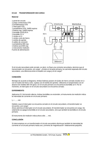 E 8.10 TRANSFORMADOR SIN CARGA
Material
1 panel de circuito
1 juego conductores STB
2 portalámparas STB
1 interruptor STb
1 portabobina STB, 2x800 espiras
1 bobina roja, 2x800 espiras
1 bombilla 10V/0,05 A
1 bombilla 2,5 V
1 núcleo en U
1 núcleo corto de hierro
1 estribo de apriete
4 cables de conexión
1 portabobina 800 esp.
1 bobina azul 800 esp.
1 instrumento medición
Fuente de alimentación
Si el circuito secundario está cerrado, es decir, no fluye una corriente secundaria, decimos que el
transormador se encuentra „sin carga“. ¿Existe en la parte primaria, la cual está separada del circuito
secundario, una diferencia entre el estado con carga y el sin carga?
CONEXIÓN
Montaje de acuerdo al diagrama. Ambas bobinas poseen el núcleo de hierro cerrado (núcleo en U
con el núcleo de hierro corto, sujetos con el estribo de apriete). Utilizamos el amperímetro con el
alcance de medida 300 mA aprox. En el circuito primario se encuentra la bombilla 10 V. Por el
momento, el interruptor en el circuito secundario se encuentra cerrado.
EXPERIMENTO
Aplicamos 9 V de tensión alterna. Ambas bombillas se encienden, el instrumento de medición indica
la intensidad de corriente en el circuito primario:
I1 = ….. mA
Debido a que el interruptor se encuentra cerrado en el circuito secundario, el transformador se
encuentra „con carga“.
Ahora abrimos el interruptor en el circuito secundario. El transformador se encuentra sin carga. No
solamente se apaga la bombilla en el circuito secundario, sino que también la bombilla en el circuito
primario.
El instrumento de medición indica ahora sólo …. mA.
CONCLUSIÓN
Si interrumpimos en un transformador el circuito secundario disminuye también la intensidad de
corriente en el circuito primario hasta una „corriente de magnetización“ relativamente pequeña.
 FRUHMANN GmbH, 7372 Karl, Austria
 