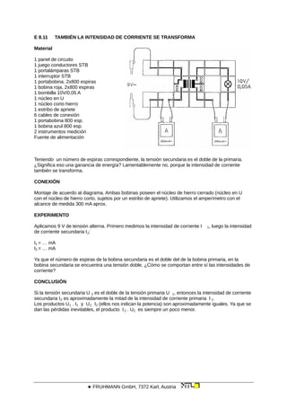 E 8.11 TAMBIÉN LA INTENSIDAD DE CORRIENTE SE TRANSFORMA
Material
1 panel de circuito
1 juego conductores STB
1 portalámparas STB
1 interruptor STB
1 portabobina, 2x800 espiras
1 bobina roja, 2x800 espiras
1 bombilla 10V/0,05 A
1 núcleo en U
1 núcleo corto hierro
1 estribo de apriete
6 cables de conexión
1 portabobina 800 esp.
1 bobina azul 800 esp.
2 instrumentos medición
Fuente de alimentación
Teniendo un número de espiras correspondiente, la tensión secundaria es el doble de la primaria.
¿Significa eso una ganancia de energía? Lamentablemente no, porque la intensidad de corriente
también se transforma.
CONEXIÓN
Montaje de acuerdo al diagrama. Ambas bobinas poseen el núcleo de hierro cerrado (núcleo en U
con el núcleo de hierro corto, sujetos por un estribo de apriete). Utilizamos el amperímetro con el
alcance de medida 300 mA aprox.
EXPERIMENTO
Aplicamos 9 V de tensión alterna. Primero medimos la intensidad de corriente I 1, luego la intensidad
de corriente secundaria I2:
I1 = … mA
I2 = … mA
Ya que el número de espiras de la bobina secundaria es el doble del de la bobina primaria, en la
bobina secundaria se encuentra una tensión doble. ¿Cómo se comportan entre sí las intensidades de
corriente?
CONCLUSIÓN
Si la tensión secundaria U 2 es el doble de la tensión primaria U 1, entonces la intensidad de corriente
secundaria I2 es aproximadamente la mitad de la intensidad de corriente primaria I 1.
Los productos U1 . I1 y U2 . I2 (ellos nos indican la potencia) son aproximadamente iguales. Ya que se
dan las pérdidas inevitables, el producto I2 . U2 es siempre un poco menor.
 FRUHMANN GmbH, 7372 Karl, Austria
 